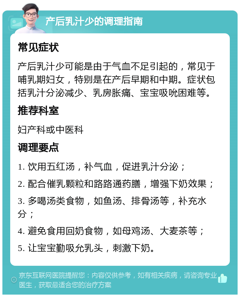 产后乳汁少的调理指南 常见症状 产后乳汁少可能是由于气血不足引起的，常见于哺乳期妇女，特别是在产后早期和中期。症状包括乳汁分泌减少、乳房胀痛、宝宝吸吮困难等。 推荐科室 妇产科或中医科 调理要点 1. 饮用五红汤，补气血，促进乳汁分泌； 2. 配合催乳颗粒和路路通药膳，增强下奶效果； 3. 多喝汤类食物，如鱼汤、排骨汤等，补充水分； 4. 避免食用回奶食物，如母鸡汤、大麦茶等； 5. 让宝宝勤吸允乳头，刺激下奶。