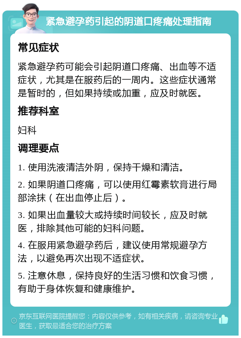 紧急避孕药引起的阴道口疼痛处理指南 常见症状 紧急避孕药可能会引起阴道口疼痛、出血等不适症状，尤其是在服药后的一周内。这些症状通常是暂时的，但如果持续或加重，应及时就医。 推荐科室 妇科 调理要点 1. 使用洗液清洁外阴，保持干燥和清洁。 2. 如果阴道口疼痛，可以使用红霉素软膏进行局部涂抹（在出血停止后）。 3. 如果出血量较大或持续时间较长，应及时就医，排除其他可能的妇科问题。 4. 在服用紧急避孕药后，建议使用常规避孕方法，以避免再次出现不适症状。 5. 注意休息，保持良好的生活习惯和饮食习惯，有助于身体恢复和健康维护。