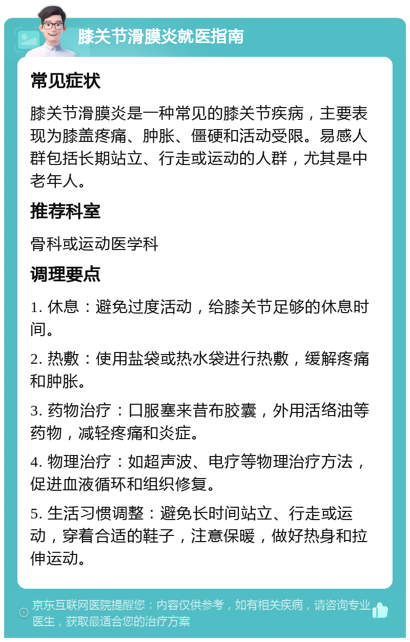 膝关节滑膜炎就医指南 常见症状 膝关节滑膜炎是一种常见的膝关节疾病，主要表现为膝盖疼痛、肿胀、僵硬和活动受限。易感人群包括长期站立、行走或运动的人群，尤其是中老年人。 推荐科室 骨科或运动医学科 调理要点 1. 休息：避免过度活动，给膝关节足够的休息时间。 2. 热敷：使用盐袋或热水袋进行热敷，缓解疼痛和肿胀。 3. 药物治疗：口服塞来昔布胶囊，外用活络油等药物，减轻疼痛和炎症。 4. 物理治疗：如超声波、电疗等物理治疗方法，促进血液循环和组织修复。 5. 生活习惯调整：避免长时间站立、行走或运动，穿着合适的鞋子，注意保暖，做好热身和拉伸运动。