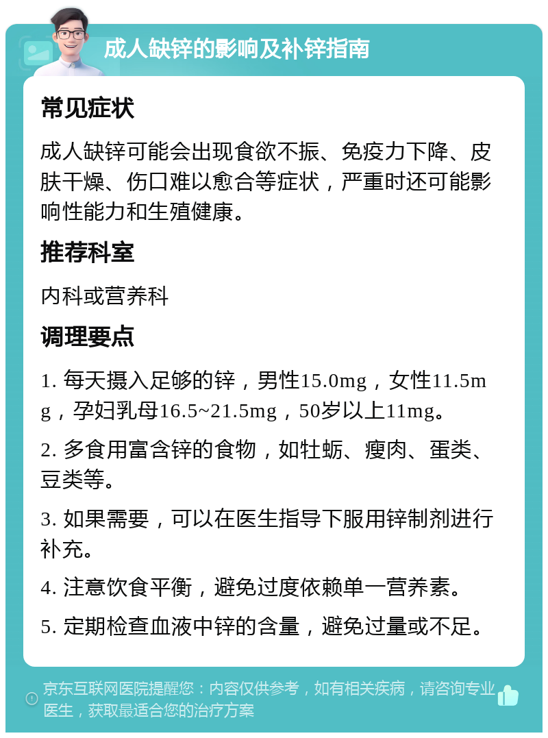 成人缺锌的影响及补锌指南 常见症状 成人缺锌可能会出现食欲不振、免疫力下降、皮肤干燥、伤口难以愈合等症状，严重时还可能影响性能力和生殖健康。 推荐科室 内科或营养科 调理要点 1. 每天摄入足够的锌，男性15.0mg，女性11.5mg，孕妇乳母16.5~21.5mg，50岁以上11mg。 2. 多食用富含锌的食物，如牡蛎、瘦肉、蛋类、豆类等。 3. 如果需要，可以在医生指导下服用锌制剂进行补充。 4. 注意饮食平衡，避免过度依赖单一营养素。 5. 定期检查血液中锌的含量，避免过量或不足。