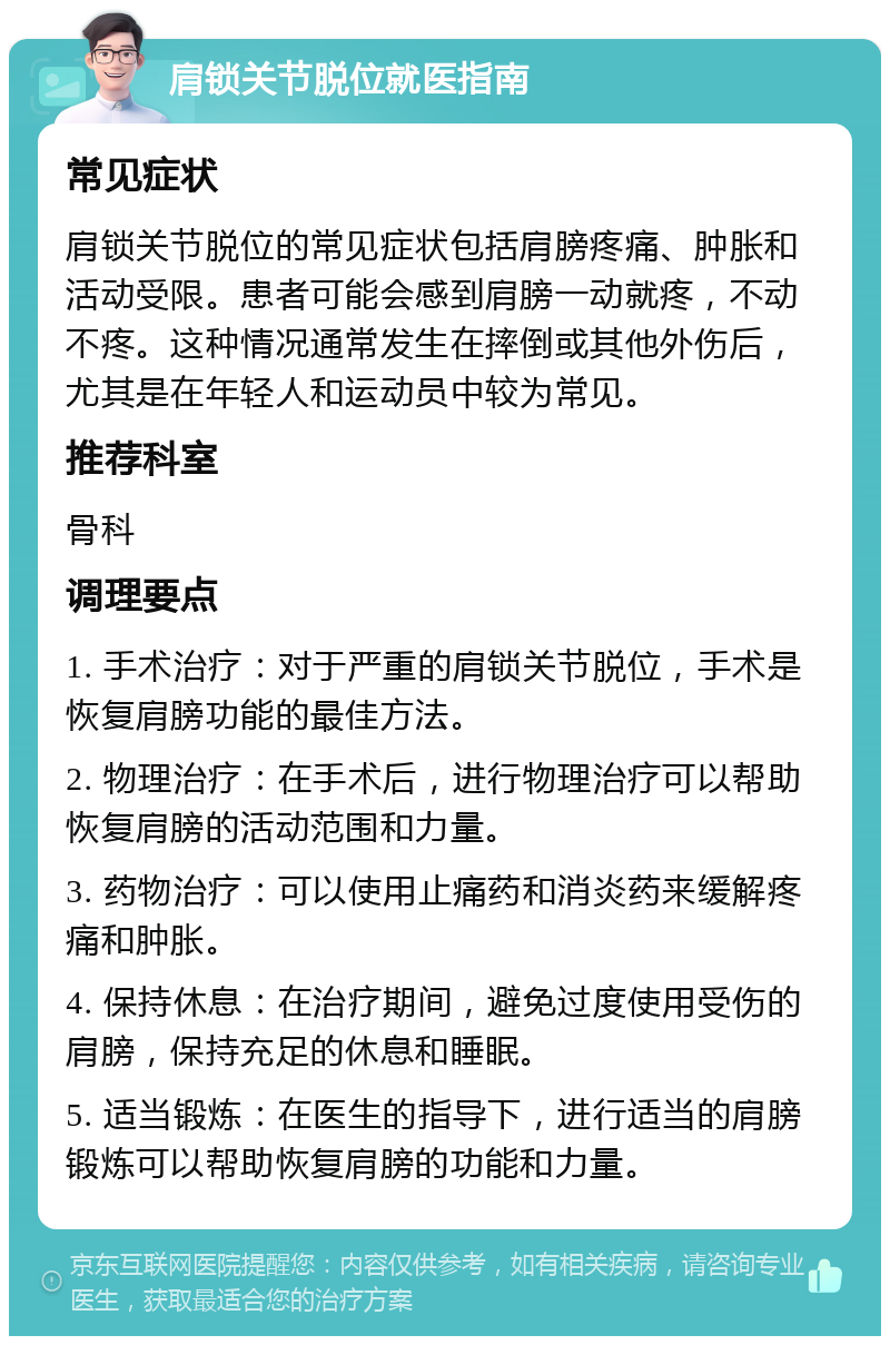 肩锁关节脱位就医指南 常见症状 肩锁关节脱位的常见症状包括肩膀疼痛、肿胀和活动受限。患者可能会感到肩膀一动就疼，不动不疼。这种情况通常发生在摔倒或其他外伤后，尤其是在年轻人和运动员中较为常见。 推荐科室 骨科 调理要点 1. 手术治疗：对于严重的肩锁关节脱位，手术是恢复肩膀功能的最佳方法。 2. 物理治疗：在手术后，进行物理治疗可以帮助恢复肩膀的活动范围和力量。 3. 药物治疗：可以使用止痛药和消炎药来缓解疼痛和肿胀。 4. 保持休息：在治疗期间，避免过度使用受伤的肩膀，保持充足的休息和睡眠。 5. 适当锻炼：在医生的指导下，进行适当的肩膀锻炼可以帮助恢复肩膀的功能和力量。