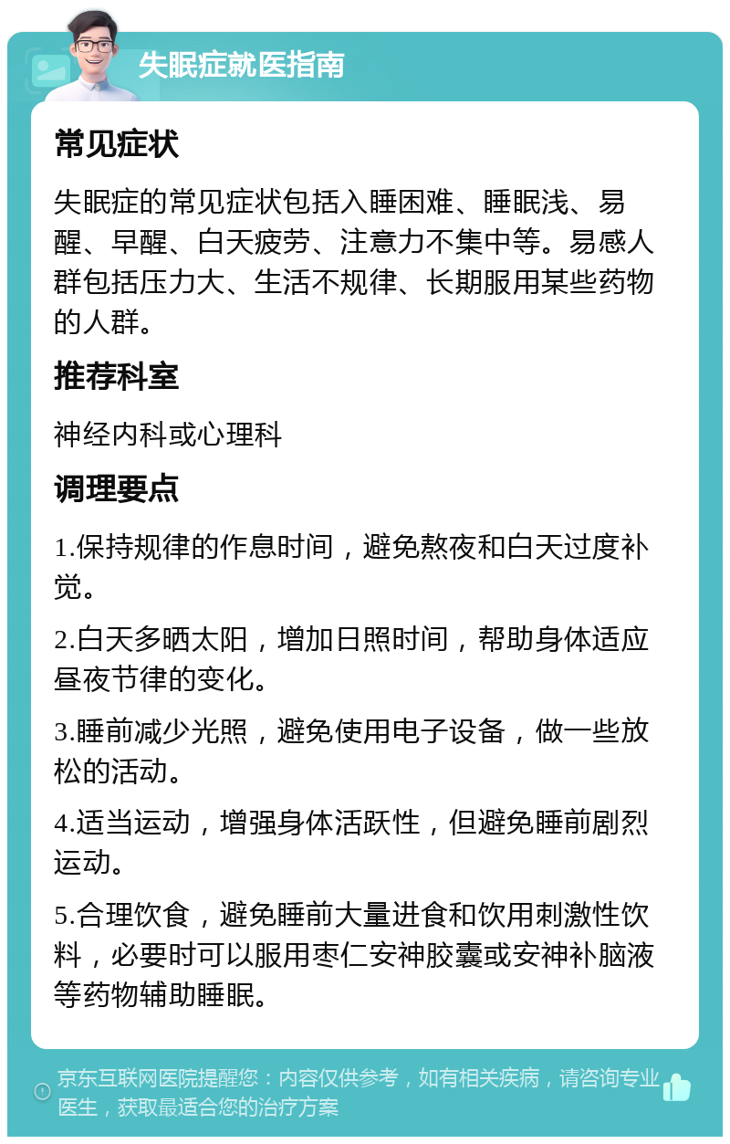 失眠症就医指南 常见症状 失眠症的常见症状包括入睡困难、睡眠浅、易醒、早醒、白天疲劳、注意力不集中等。易感人群包括压力大、生活不规律、长期服用某些药物的人群。 推荐科室 神经内科或心理科 调理要点 1.保持规律的作息时间，避免熬夜和白天过度补觉。 2.白天多晒太阳，增加日照时间，帮助身体适应昼夜节律的变化。 3.睡前减少光照，避免使用电子设备，做一些放松的活动。 4.适当运动，增强身体活跃性，但避免睡前剧烈运动。 5.合理饮食，避免睡前大量进食和饮用刺激性饮料，必要时可以服用枣仁安神胶囊或安神补脑液等药物辅助睡眠。