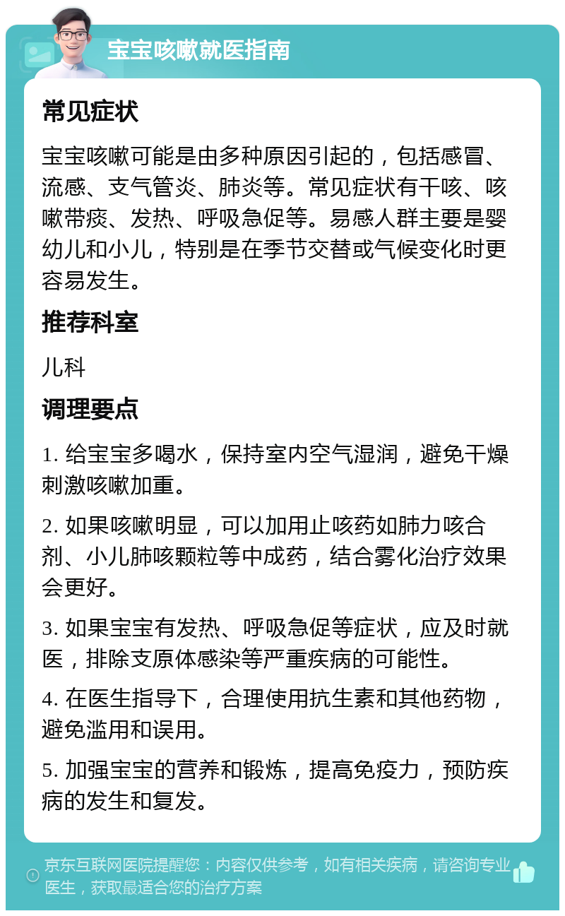 宝宝咳嗽就医指南 常见症状 宝宝咳嗽可能是由多种原因引起的，包括感冒、流感、支气管炎、肺炎等。常见症状有干咳、咳嗽带痰、发热、呼吸急促等。易感人群主要是婴幼儿和小儿，特别是在季节交替或气候变化时更容易发生。 推荐科室 儿科 调理要点 1. 给宝宝多喝水，保持室内空气湿润，避免干燥刺激咳嗽加重。 2. 如果咳嗽明显，可以加用止咳药如肺力咳合剂、小儿肺咳颗粒等中成药，结合雾化治疗效果会更好。 3. 如果宝宝有发热、呼吸急促等症状，应及时就医，排除支原体感染等严重疾病的可能性。 4. 在医生指导下，合理使用抗生素和其他药物，避免滥用和误用。 5. 加强宝宝的营养和锻炼，提高免疫力，预防疾病的发生和复发。