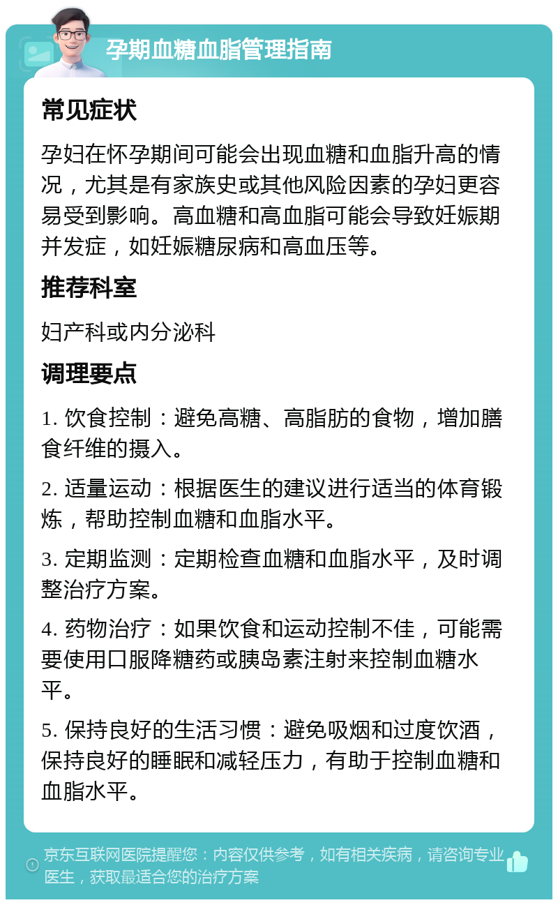 孕期血糖血脂管理指南 常见症状 孕妇在怀孕期间可能会出现血糖和血脂升高的情况，尤其是有家族史或其他风险因素的孕妇更容易受到影响。高血糖和高血脂可能会导致妊娠期并发症，如妊娠糖尿病和高血压等。 推荐科室 妇产科或内分泌科 调理要点 1. 饮食控制：避免高糖、高脂肪的食物，增加膳食纤维的摄入。 2. 适量运动：根据医生的建议进行适当的体育锻炼，帮助控制血糖和血脂水平。 3. 定期监测：定期检查血糖和血脂水平，及时调整治疗方案。 4. 药物治疗：如果饮食和运动控制不佳，可能需要使用口服降糖药或胰岛素注射来控制血糖水平。 5. 保持良好的生活习惯：避免吸烟和过度饮酒，保持良好的睡眠和减轻压力，有助于控制血糖和血脂水平。