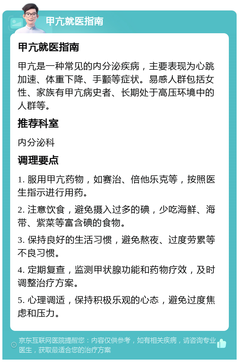 甲亢就医指南 甲亢就医指南 甲亢是一种常见的内分泌疾病，主要表现为心跳加速、体重下降、手颤等症状。易感人群包括女性、家族有甲亢病史者、长期处于高压环境中的人群等。 推荐科室 内分泌科 调理要点 1. 服用甲亢药物，如赛治、倍他乐克等，按照医生指示进行用药。 2. 注意饮食，避免摄入过多的碘，少吃海鲜、海带、紫菜等富含碘的食物。 3. 保持良好的生活习惯，避免熬夜、过度劳累等不良习惯。 4. 定期复查，监测甲状腺功能和药物疗效，及时调整治疗方案。 5. 心理调适，保持积极乐观的心态，避免过度焦虑和压力。