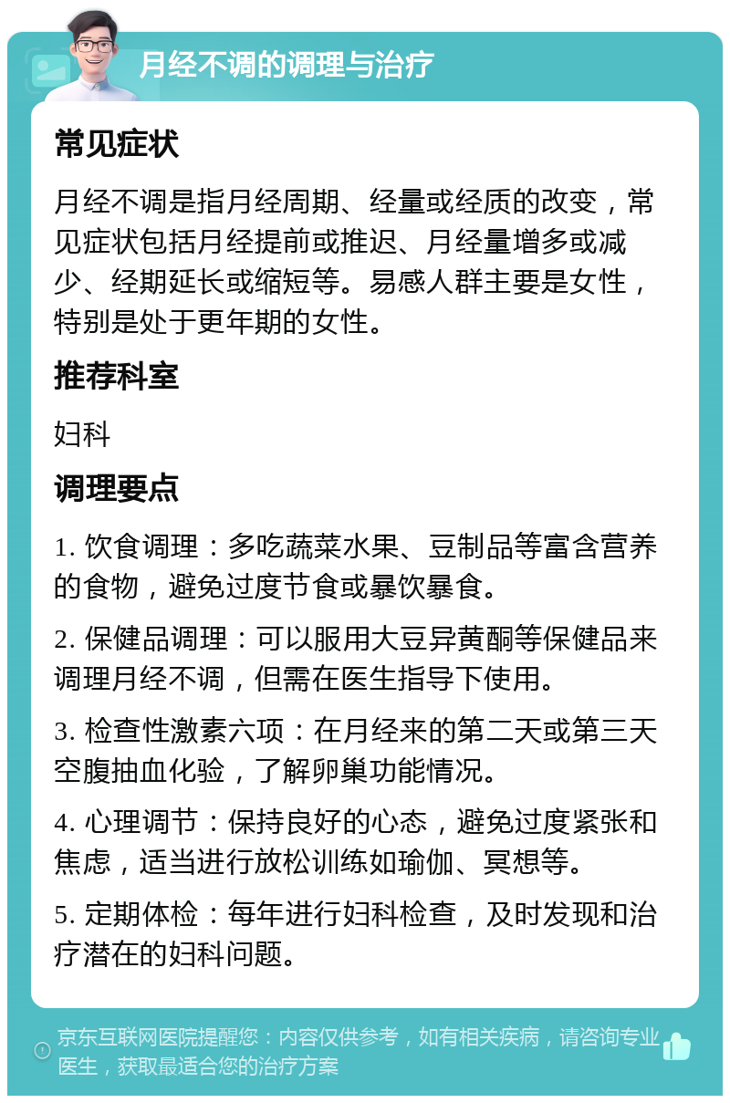 月经不调的调理与治疗 常见症状 月经不调是指月经周期、经量或经质的改变，常见症状包括月经提前或推迟、月经量增多或减少、经期延长或缩短等。易感人群主要是女性，特别是处于更年期的女性。 推荐科室 妇科 调理要点 1. 饮食调理：多吃蔬菜水果、豆制品等富含营养的食物，避免过度节食或暴饮暴食。 2. 保健品调理：可以服用大豆异黄酮等保健品来调理月经不调，但需在医生指导下使用。 3. 检查性激素六项：在月经来的第二天或第三天空腹抽血化验，了解卵巢功能情况。 4. 心理调节：保持良好的心态，避免过度紧张和焦虑，适当进行放松训练如瑜伽、冥想等。 5. 定期体检：每年进行妇科检查，及时发现和治疗潜在的妇科问题。