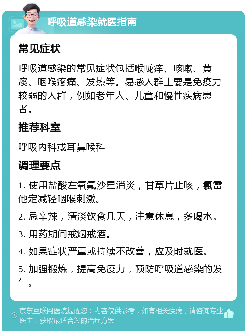 呼吸道感染就医指南 常见症状 呼吸道感染的常见症状包括喉咙痒、咳嗽、黄痰、咽喉疼痛、发热等。易感人群主要是免疫力较弱的人群，例如老年人、儿童和慢性疾病患者。 推荐科室 呼吸内科或耳鼻喉科 调理要点 1. 使用盐酸左氧氟沙星消炎，甘草片止咳，氯雷他定减轻咽喉刺激。 2. 忌辛辣，清淡饮食几天，注意休息，多喝水。 3. 用药期间戒烟戒酒。 4. 如果症状严重或持续不改善，应及时就医。 5. 加强锻炼，提高免疫力，预防呼吸道感染的发生。