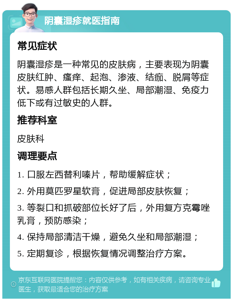 阴囊湿疹就医指南 常见症状 阴囊湿疹是一种常见的皮肤病，主要表现为阴囊皮肤红肿、瘙痒、起泡、渗液、结痂、脱屑等症状。易感人群包括长期久坐、局部潮湿、免疫力低下或有过敏史的人群。 推荐科室 皮肤科 调理要点 1. 口服左西替利嗪片，帮助缓解症状； 2. 外用莫匹罗星软膏，促进局部皮肤恢复； 3. 等裂口和抓破部位长好了后，外用复方克霉唑乳膏，预防感染； 4. 保持局部清洁干燥，避免久坐和局部潮湿； 5. 定期复诊，根据恢复情况调整治疗方案。