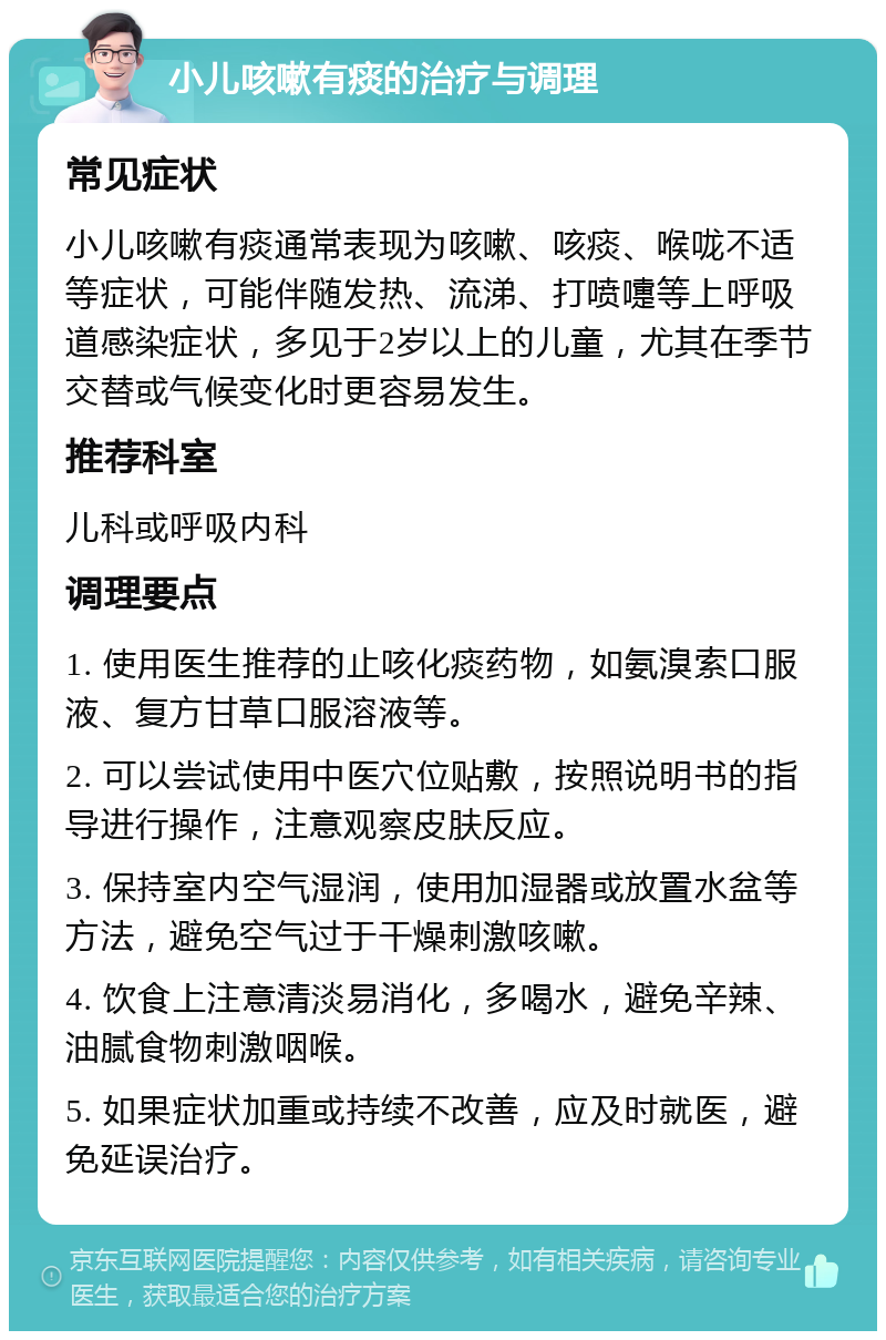 小儿咳嗽有痰的治疗与调理 常见症状 小儿咳嗽有痰通常表现为咳嗽、咳痰、喉咙不适等症状，可能伴随发热、流涕、打喷嚏等上呼吸道感染症状，多见于2岁以上的儿童，尤其在季节交替或气候变化时更容易发生。 推荐科室 儿科或呼吸内科 调理要点 1. 使用医生推荐的止咳化痰药物，如氨溴索口服液、复方甘草口服溶液等。 2. 可以尝试使用中医穴位贴敷，按照说明书的指导进行操作，注意观察皮肤反应。 3. 保持室内空气湿润，使用加湿器或放置水盆等方法，避免空气过于干燥刺激咳嗽。 4. 饮食上注意清淡易消化，多喝水，避免辛辣、油腻食物刺激咽喉。 5. 如果症状加重或持续不改善，应及时就医，避免延误治疗。