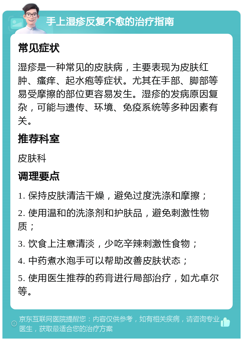 手上湿疹反复不愈的治疗指南 常见症状 湿疹是一种常见的皮肤病，主要表现为皮肤红肿、瘙痒、起水疱等症状。尤其在手部、脚部等易受摩擦的部位更容易发生。湿疹的发病原因复杂，可能与遗传、环境、免疫系统等多种因素有关。 推荐科室 皮肤科 调理要点 1. 保持皮肤清洁干燥，避免过度洗涤和摩擦； 2. 使用温和的洗涤剂和护肤品，避免刺激性物质； 3. 饮食上注意清淡，少吃辛辣刺激性食物； 4. 中药煮水泡手可以帮助改善皮肤状态； 5. 使用医生推荐的药膏进行局部治疗，如尤卓尔等。