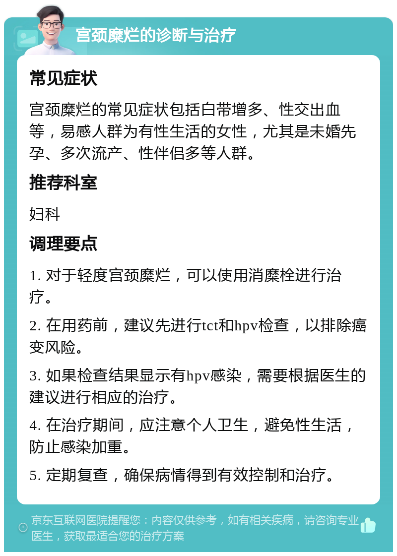 宫颈糜烂的诊断与治疗 常见症状 宫颈糜烂的常见症状包括白带增多、性交出血等，易感人群为有性生活的女性，尤其是未婚先孕、多次流产、性伴侣多等人群。 推荐科室 妇科 调理要点 1. 对于轻度宫颈糜烂，可以使用消糜栓进行治疗。 2. 在用药前，建议先进行tct和hpv检查，以排除癌变风险。 3. 如果检查结果显示有hpv感染，需要根据医生的建议进行相应的治疗。 4. 在治疗期间，应注意个人卫生，避免性生活，防止感染加重。 5. 定期复查，确保病情得到有效控制和治疗。