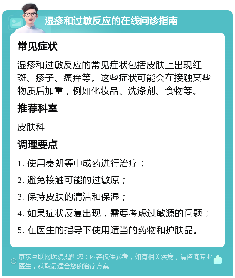 湿疹和过敏反应的在线问诊指南 常见症状 湿疹和过敏反应的常见症状包括皮肤上出现红斑、疹子、瘙痒等。这些症状可能会在接触某些物质后加重，例如化妆品、洗涤剂、食物等。 推荐科室 皮肤科 调理要点 1. 使用秦朗等中成药进行治疗； 2. 避免接触可能的过敏原； 3. 保持皮肤的清洁和保湿； 4. 如果症状反复出现，需要考虑过敏源的问题； 5. 在医生的指导下使用适当的药物和护肤品。