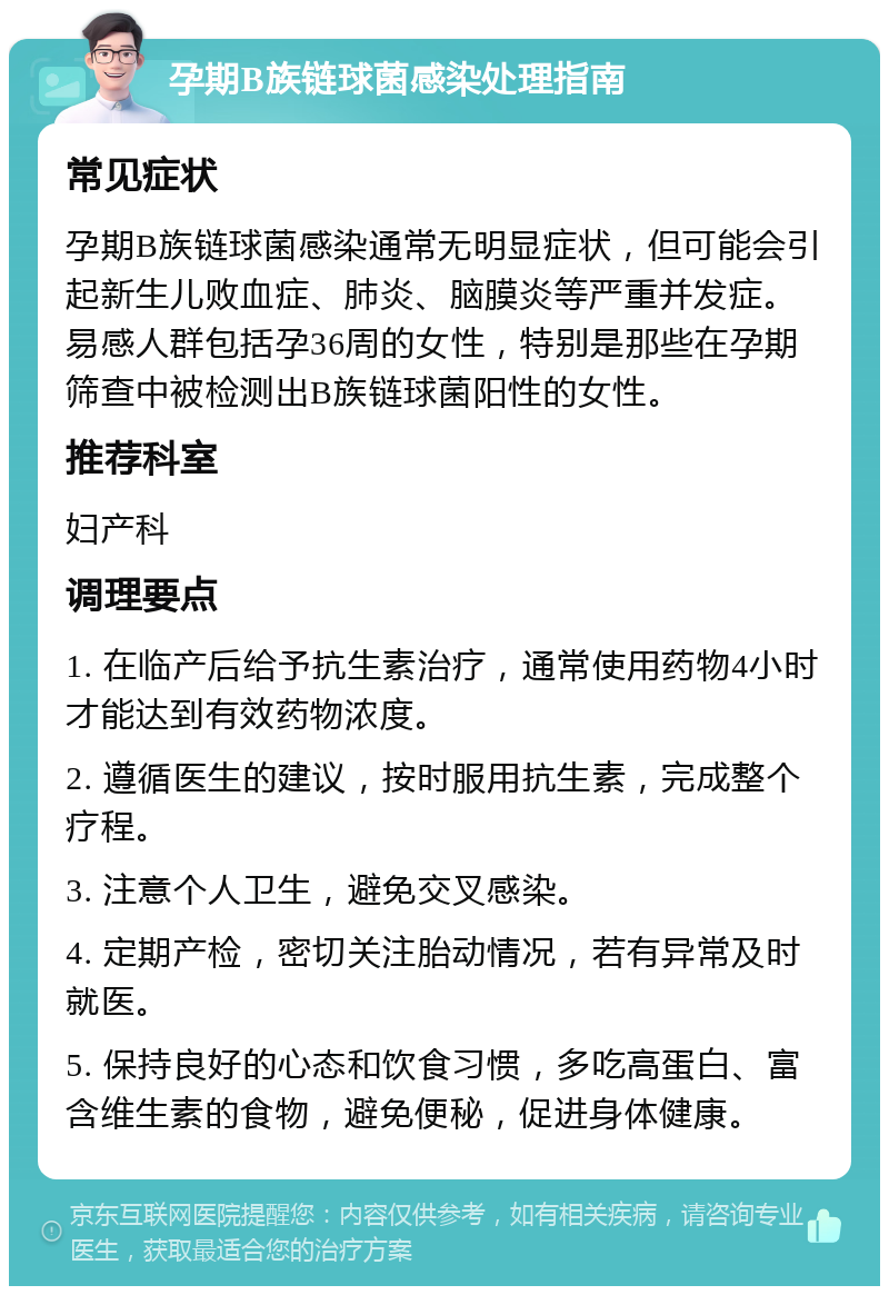 孕期B族链球菌感染处理指南 常见症状 孕期B族链球菌感染通常无明显症状，但可能会引起新生儿败血症、肺炎、脑膜炎等严重并发症。易感人群包括孕36周的女性，特别是那些在孕期筛查中被检测出B族链球菌阳性的女性。 推荐科室 妇产科 调理要点 1. 在临产后给予抗生素治疗，通常使用药物4小时才能达到有效药物浓度。 2. 遵循医生的建议，按时服用抗生素，完成整个疗程。 3. 注意个人卫生，避免交叉感染。 4. 定期产检，密切关注胎动情况，若有异常及时就医。 5. 保持良好的心态和饮食习惯，多吃高蛋白、富含维生素的食物，避免便秘，促进身体健康。