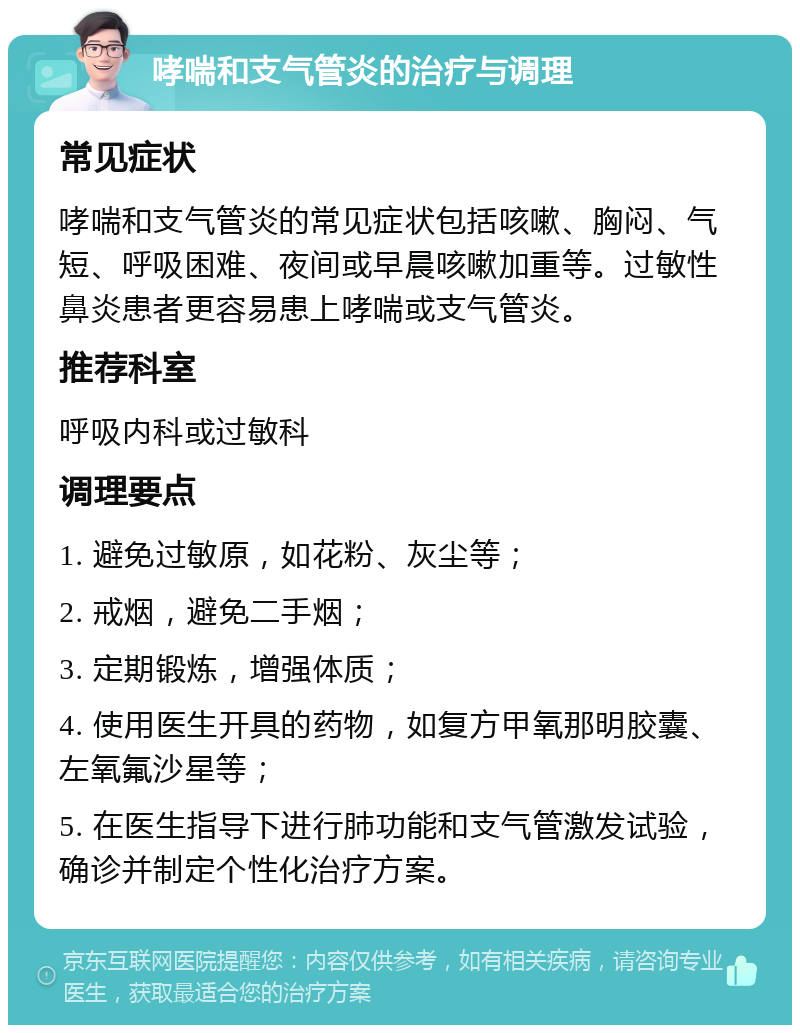 哮喘和支气管炎的治疗与调理 常见症状 哮喘和支气管炎的常见症状包括咳嗽、胸闷、气短、呼吸困难、夜间或早晨咳嗽加重等。过敏性鼻炎患者更容易患上哮喘或支气管炎。 推荐科室 呼吸内科或过敏科 调理要点 1. 避免过敏原，如花粉、灰尘等； 2. 戒烟，避免二手烟； 3. 定期锻炼，增强体质； 4. 使用医生开具的药物，如复方甲氧那明胶囊、左氧氟沙星等； 5. 在医生指导下进行肺功能和支气管激发试验，确诊并制定个性化治疗方案。