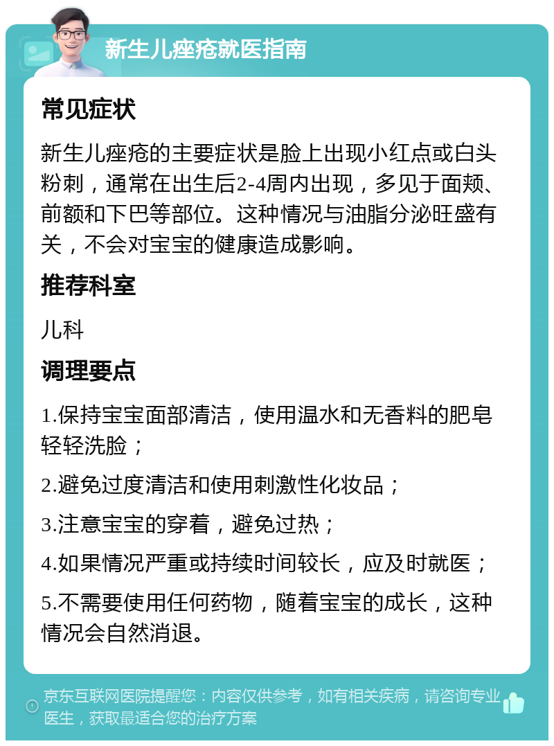 新生儿痤疮就医指南 常见症状 新生儿痤疮的主要症状是脸上出现小红点或白头粉刺，通常在出生后2-4周内出现，多见于面颊、前额和下巴等部位。这种情况与油脂分泌旺盛有关，不会对宝宝的健康造成影响。 推荐科室 儿科 调理要点 1.保持宝宝面部清洁，使用温水和无香料的肥皂轻轻洗脸； 2.避免过度清洁和使用刺激性化妆品； 3.注意宝宝的穿着，避免过热； 4.如果情况严重或持续时间较长，应及时就医； 5.不需要使用任何药物，随着宝宝的成长，这种情况会自然消退。