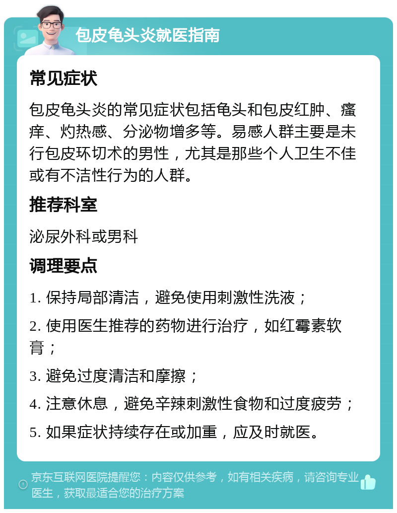 包皮龟头炎就医指南 常见症状 包皮龟头炎的常见症状包括龟头和包皮红肿、瘙痒、灼热感、分泌物增多等。易感人群主要是未行包皮环切术的男性，尤其是那些个人卫生不佳或有不洁性行为的人群。 推荐科室 泌尿外科或男科 调理要点 1. 保持局部清洁，避免使用刺激性洗液； 2. 使用医生推荐的药物进行治疗，如红霉素软膏； 3. 避免过度清洁和摩擦； 4. 注意休息，避免辛辣刺激性食物和过度疲劳； 5. 如果症状持续存在或加重，应及时就医。