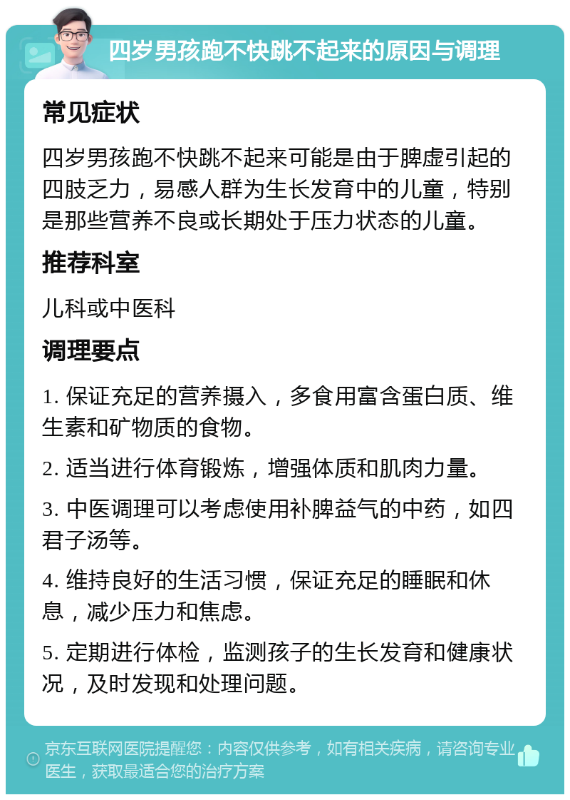 四岁男孩跑不快跳不起来的原因与调理 常见症状 四岁男孩跑不快跳不起来可能是由于脾虚引起的四肢乏力，易感人群为生长发育中的儿童，特别是那些营养不良或长期处于压力状态的儿童。 推荐科室 儿科或中医科 调理要点 1. 保证充足的营养摄入，多食用富含蛋白质、维生素和矿物质的食物。 2. 适当进行体育锻炼，增强体质和肌肉力量。 3. 中医调理可以考虑使用补脾益气的中药，如四君子汤等。 4. 维持良好的生活习惯，保证充足的睡眠和休息，减少压力和焦虑。 5. 定期进行体检，监测孩子的生长发育和健康状况，及时发现和处理问题。