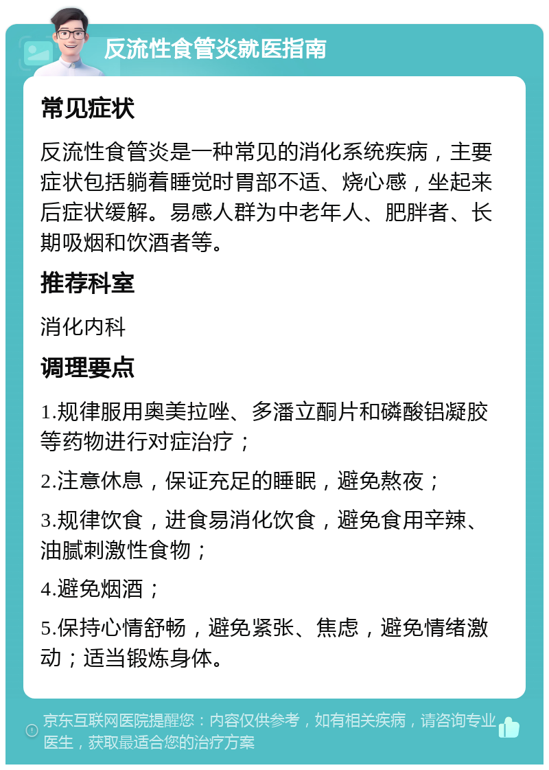 反流性食管炎就医指南 常见症状 反流性食管炎是一种常见的消化系统疾病，主要症状包括躺着睡觉时胃部不适、烧心感，坐起来后症状缓解。易感人群为中老年人、肥胖者、长期吸烟和饮酒者等。 推荐科室 消化内科 调理要点 1.规律服用奥美拉唑、多潘立酮片和磷酸铝凝胶等药物进行对症治疗； 2.注意休息，保证充足的睡眠，避免熬夜； 3.规律饮食，进食易消化饮食，避免食用辛辣、油腻刺激性食物； 4.避免烟酒； 5.保持心情舒畅，避免紧张、焦虑，避免情绪激动；适当锻炼身体。