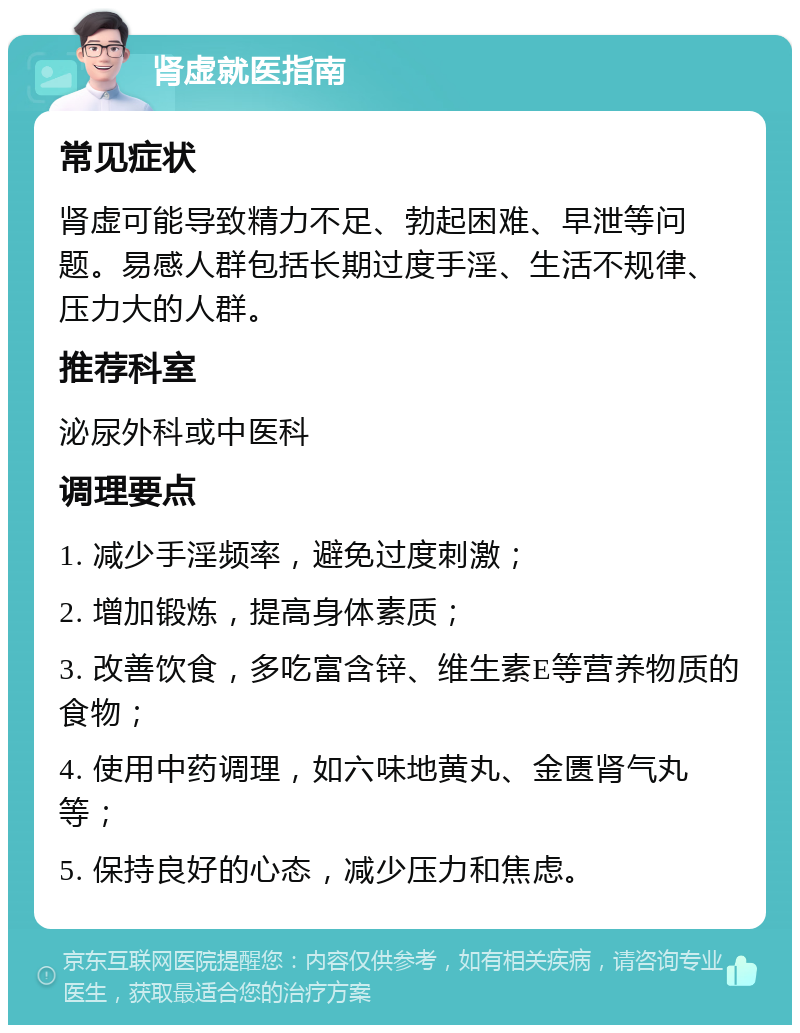 肾虚就医指南 常见症状 肾虚可能导致精力不足、勃起困难、早泄等问题。易感人群包括长期过度手淫、生活不规律、压力大的人群。 推荐科室 泌尿外科或中医科 调理要点 1. 减少手淫频率，避免过度刺激； 2. 增加锻炼，提高身体素质； 3. 改善饮食，多吃富含锌、维生素E等营养物质的食物； 4. 使用中药调理，如六味地黄丸、金匮肾气丸等； 5. 保持良好的心态，减少压力和焦虑。