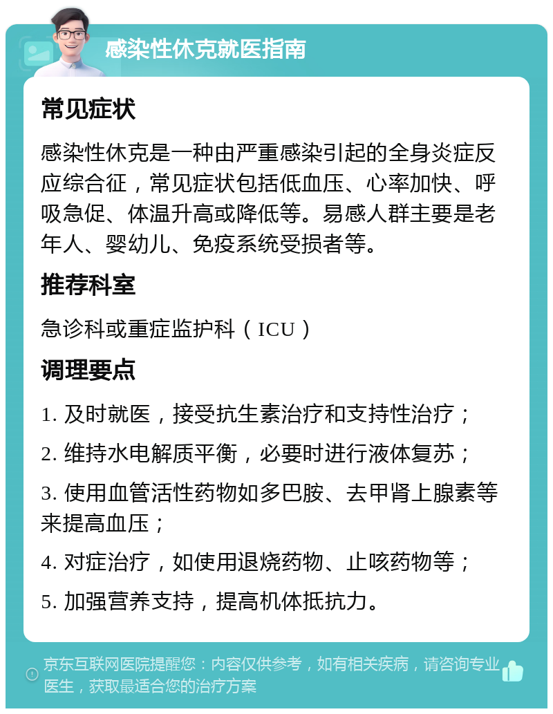 感染性休克就医指南 常见症状 感染性休克是一种由严重感染引起的全身炎症反应综合征，常见症状包括低血压、心率加快、呼吸急促、体温升高或降低等。易感人群主要是老年人、婴幼儿、免疫系统受损者等。 推荐科室 急诊科或重症监护科（ICU） 调理要点 1. 及时就医，接受抗生素治疗和支持性治疗； 2. 维持水电解质平衡，必要时进行液体复苏； 3. 使用血管活性药物如多巴胺、去甲肾上腺素等来提高血压； 4. 对症治疗，如使用退烧药物、止咳药物等； 5. 加强营养支持，提高机体抵抗力。