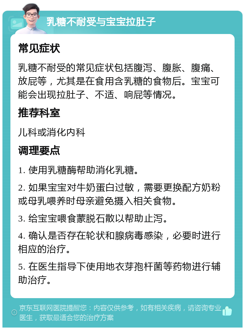 乳糖不耐受与宝宝拉肚子 常见症状 乳糖不耐受的常见症状包括腹泻、腹胀、腹痛、放屁等，尤其是在食用含乳糖的食物后。宝宝可能会出现拉肚子、不适、响屁等情况。 推荐科室 儿科或消化内科 调理要点 1. 使用乳糖酶帮助消化乳糖。 2. 如果宝宝对牛奶蛋白过敏，需要更换配方奶粉或母乳喂养时母亲避免摄入相关食物。 3. 给宝宝喂食蒙脱石散以帮助止泻。 4. 确认是否存在轮状和腺病毒感染，必要时进行相应的治疗。 5. 在医生指导下使用地衣芽孢杆菌等药物进行辅助治疗。