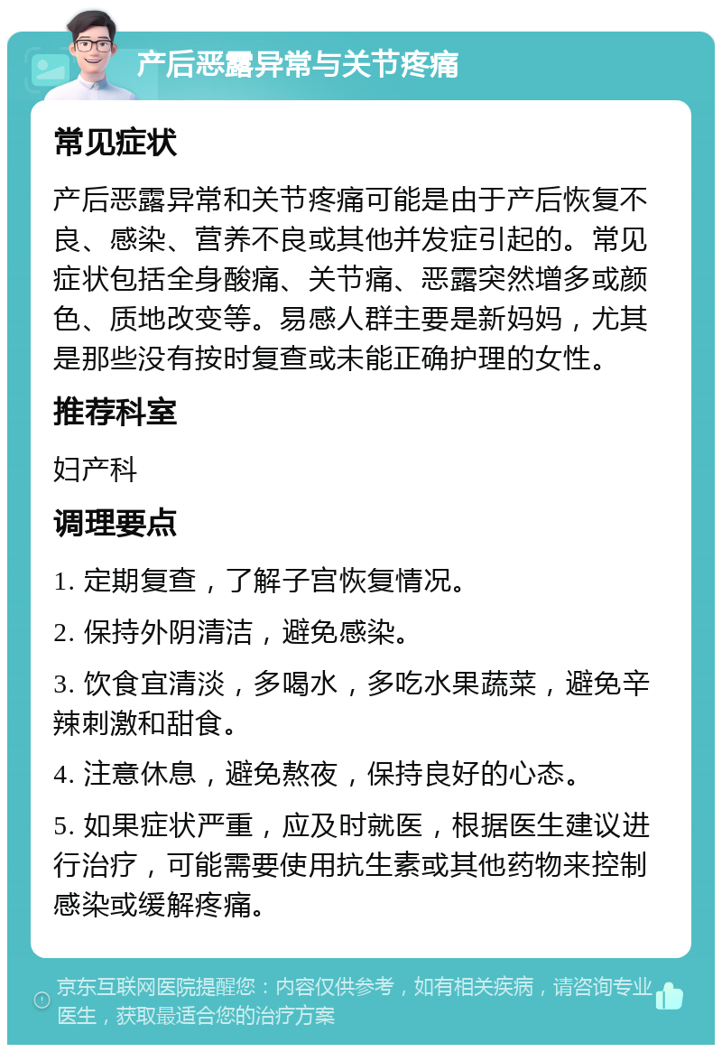 产后恶露异常与关节疼痛 常见症状 产后恶露异常和关节疼痛可能是由于产后恢复不良、感染、营养不良或其他并发症引起的。常见症状包括全身酸痛、关节痛、恶露突然增多或颜色、质地改变等。易感人群主要是新妈妈，尤其是那些没有按时复查或未能正确护理的女性。 推荐科室 妇产科 调理要点 1. 定期复查，了解子宫恢复情况。 2. 保持外阴清洁，避免感染。 3. 饮食宜清淡，多喝水，多吃水果蔬菜，避免辛辣刺激和甜食。 4. 注意休息，避免熬夜，保持良好的心态。 5. 如果症状严重，应及时就医，根据医生建议进行治疗，可能需要使用抗生素或其他药物来控制感染或缓解疼痛。