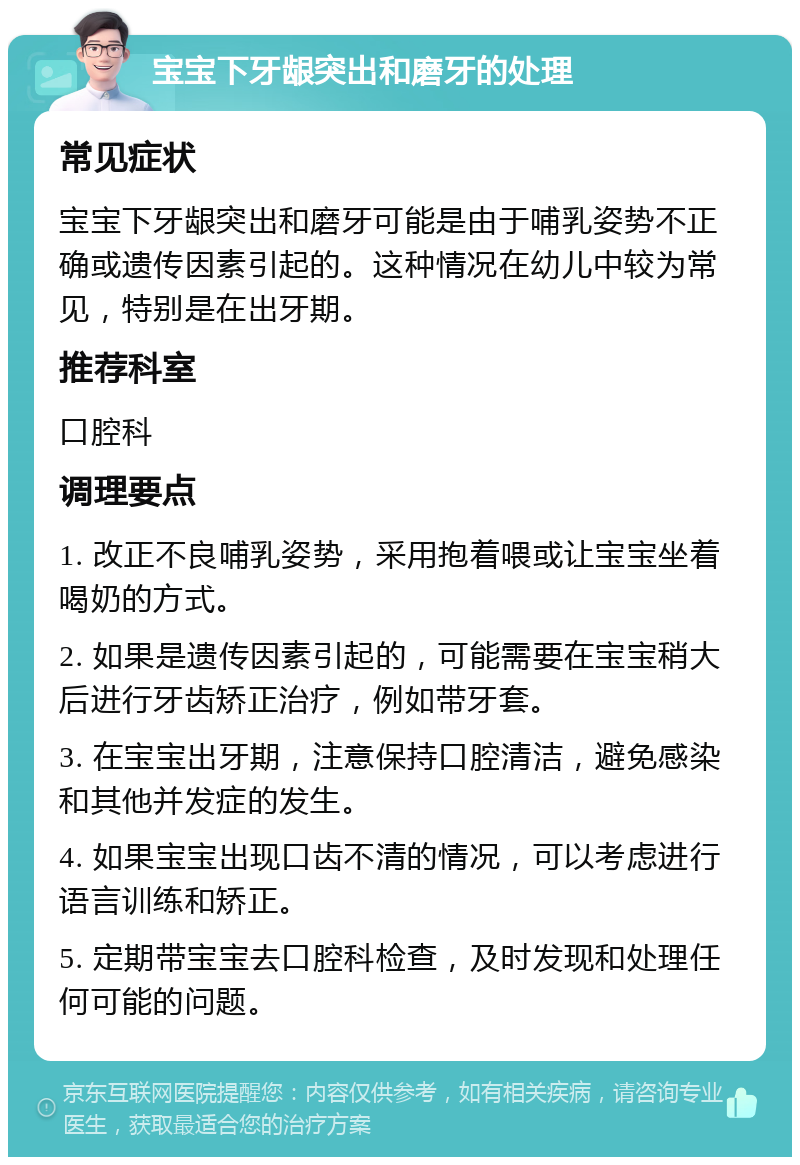 宝宝下牙龈突出和磨牙的处理 常见症状 宝宝下牙龈突出和磨牙可能是由于哺乳姿势不正确或遗传因素引起的。这种情况在幼儿中较为常见，特别是在出牙期。 推荐科室 口腔科 调理要点 1. 改正不良哺乳姿势，采用抱着喂或让宝宝坐着喝奶的方式。 2. 如果是遗传因素引起的，可能需要在宝宝稍大后进行牙齿矫正治疗，例如带牙套。 3. 在宝宝出牙期，注意保持口腔清洁，避免感染和其他并发症的发生。 4. 如果宝宝出现口齿不清的情况，可以考虑进行语言训练和矫正。 5. 定期带宝宝去口腔科检查，及时发现和处理任何可能的问题。