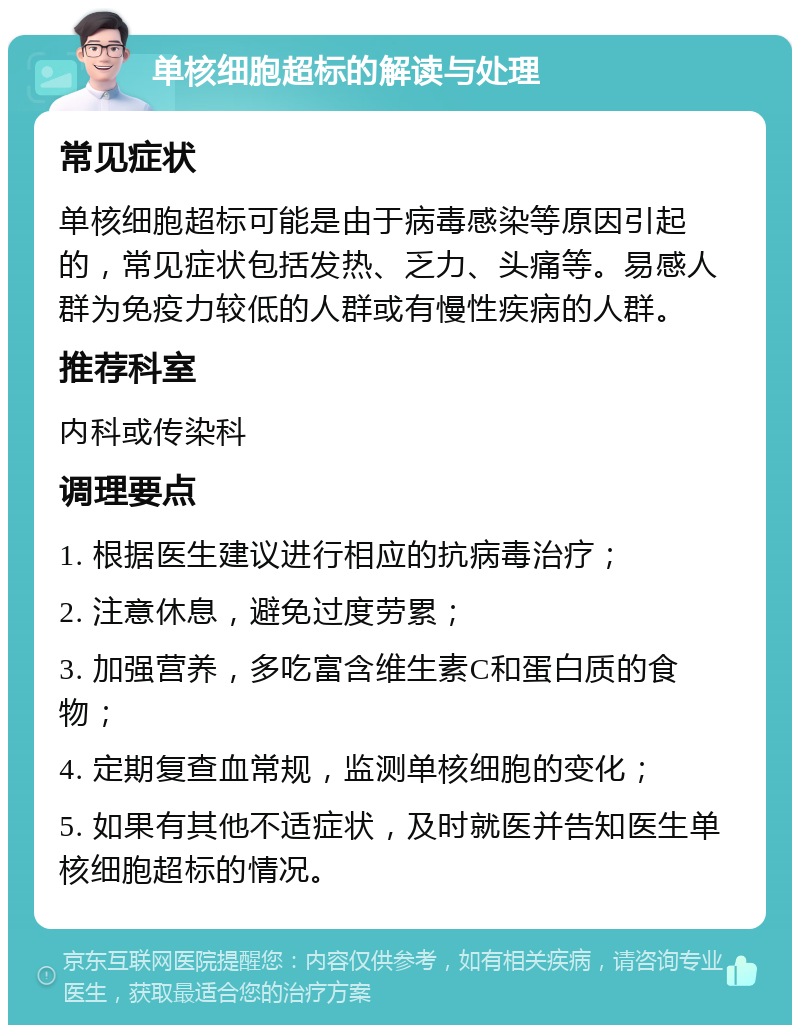 单核细胞超标的解读与处理 常见症状 单核细胞超标可能是由于病毒感染等原因引起的，常见症状包括发热、乏力、头痛等。易感人群为免疫力较低的人群或有慢性疾病的人群。 推荐科室 内科或传染科 调理要点 1. 根据医生建议进行相应的抗病毒治疗； 2. 注意休息，避免过度劳累； 3. 加强营养，多吃富含维生素C和蛋白质的食物； 4. 定期复查血常规，监测单核细胞的变化； 5. 如果有其他不适症状，及时就医并告知医生单核细胞超标的情况。