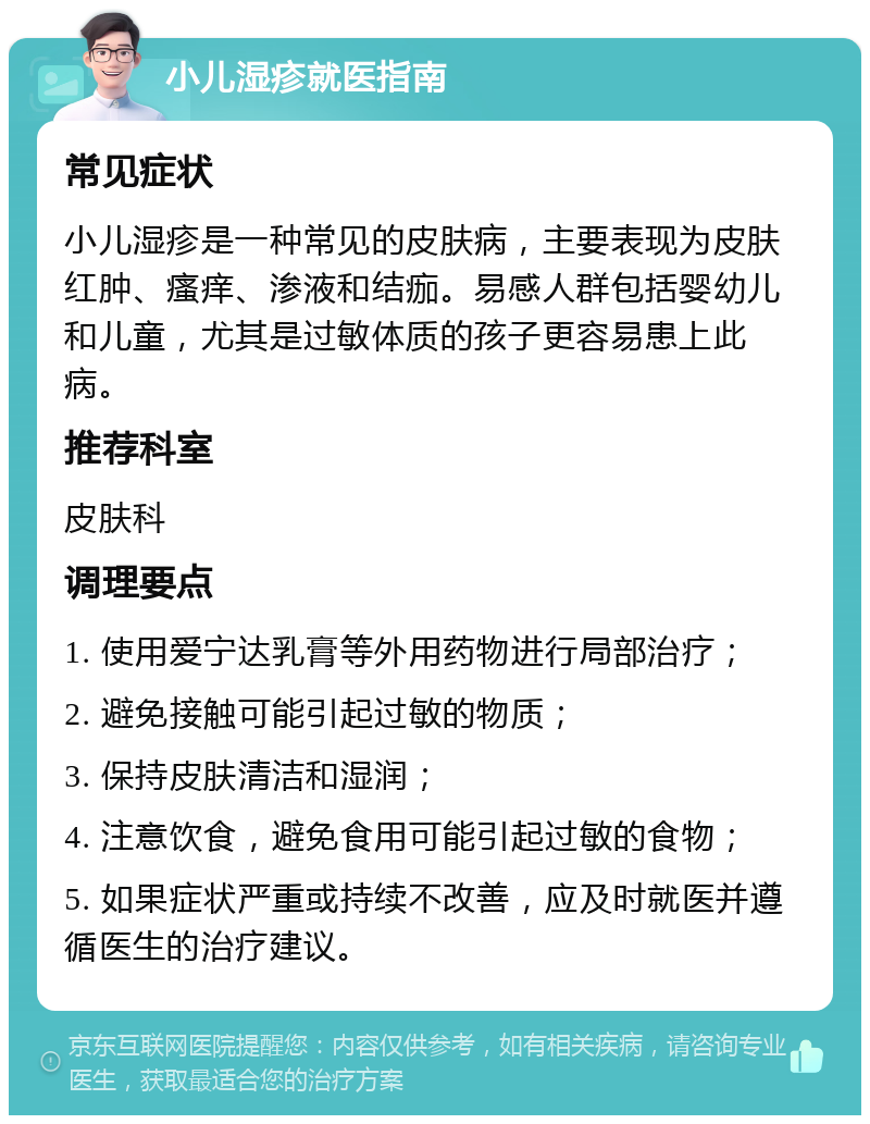 小儿湿疹就医指南 常见症状 小儿湿疹是一种常见的皮肤病，主要表现为皮肤红肿、瘙痒、渗液和结痂。易感人群包括婴幼儿和儿童，尤其是过敏体质的孩子更容易患上此病。 推荐科室 皮肤科 调理要点 1. 使用爱宁达乳膏等外用药物进行局部治疗； 2. 避免接触可能引起过敏的物质； 3. 保持皮肤清洁和湿润； 4. 注意饮食，避免食用可能引起过敏的食物； 5. 如果症状严重或持续不改善，应及时就医并遵循医生的治疗建议。