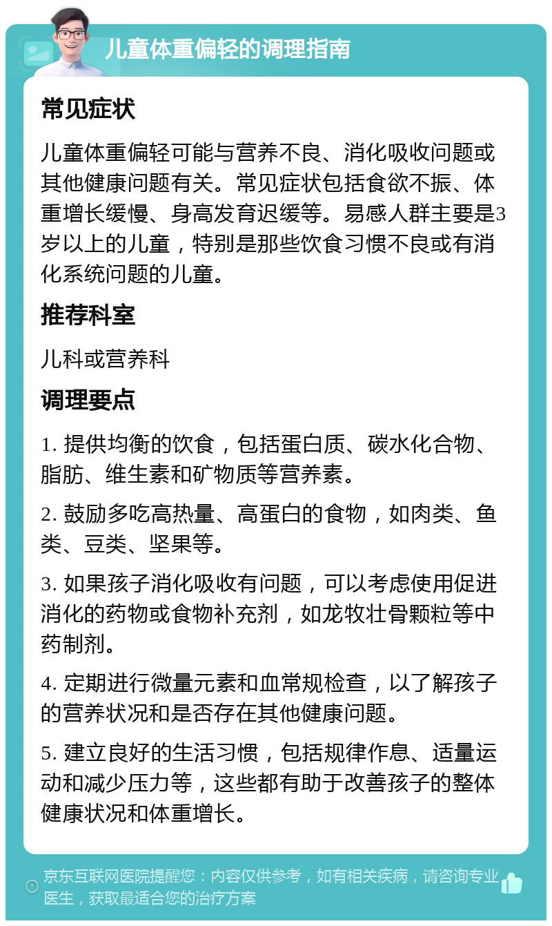 儿童体重偏轻的调理指南 常见症状 儿童体重偏轻可能与营养不良、消化吸收问题或其他健康问题有关。常见症状包括食欲不振、体重增长缓慢、身高发育迟缓等。易感人群主要是3岁以上的儿童，特别是那些饮食习惯不良或有消化系统问题的儿童。 推荐科室 儿科或营养科 调理要点 1. 提供均衡的饮食，包括蛋白质、碳水化合物、脂肪、维生素和矿物质等营养素。 2. 鼓励多吃高热量、高蛋白的食物，如肉类、鱼类、豆类、坚果等。 3. 如果孩子消化吸收有问题，可以考虑使用促进消化的药物或食物补充剂，如龙牧壮骨颗粒等中药制剂。 4. 定期进行微量元素和血常规检查，以了解孩子的营养状况和是否存在其他健康问题。 5. 建立良好的生活习惯，包括规律作息、适量运动和减少压力等，这些都有助于改善孩子的整体健康状况和体重增长。