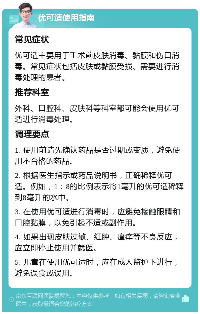 优可适使用指南 常见症状 优可适主要用于手术前皮肤消毒、黏膜和伤口消毒。常见症状包括皮肤或黏膜受损、需要进行消毒处理的患者。 推荐科室 外科、口腔科、皮肤科等科室都可能会使用优可适进行消毒处理。 调理要点 1. 使用前请先确认药品是否过期或变质，避免使用不合格的药品。 2. 根据医生指示或药品说明书，正确稀释优可适。例如，1：8的比例表示将1毫升的优可适稀释到8毫升的水中。 3. 在使用优可适进行消毒时，应避免接触眼睛和口腔黏膜，以免引起不适或副作用。 4. 如果出现皮肤过敏、红肿、瘙痒等不良反应，应立即停止使用并就医。 5. 儿童在使用优可适时，应在成人监护下进行，避免误食或误用。