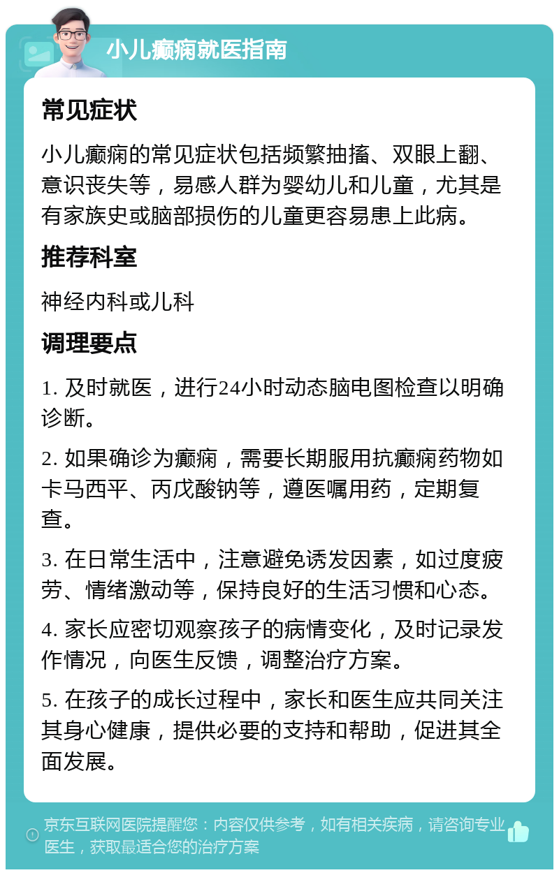 小儿癫痫就医指南 常见症状 小儿癫痫的常见症状包括频繁抽搐、双眼上翻、意识丧失等，易感人群为婴幼儿和儿童，尤其是有家族史或脑部损伤的儿童更容易患上此病。 推荐科室 神经内科或儿科 调理要点 1. 及时就医，进行24小时动态脑电图检查以明确诊断。 2. 如果确诊为癫痫，需要长期服用抗癫痫药物如卡马西平、丙戊酸钠等，遵医嘱用药，定期复查。 3. 在日常生活中，注意避免诱发因素，如过度疲劳、情绪激动等，保持良好的生活习惯和心态。 4. 家长应密切观察孩子的病情变化，及时记录发作情况，向医生反馈，调整治疗方案。 5. 在孩子的成长过程中，家长和医生应共同关注其身心健康，提供必要的支持和帮助，促进其全面发展。