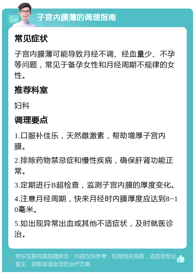 子宫内膜薄的调理指南 常见症状 子宫内膜薄可能导致月经不调、经血量少、不孕等问题，常见于备孕女性和月经周期不规律的女性。 推荐科室 妇科 调理要点 1.口服补佳乐，天然雌激素，帮助增厚子宫内膜。 2.排除药物禁忌症和慢性疾病，确保肝肾功能正常。 3.定期进行B超检查，监测子宫内膜的厚度变化。 4.注意月经周期，快来月经时内膜厚度应达到8~10毫米。 5.如出现异常出血或其他不适症状，及时就医诊治。