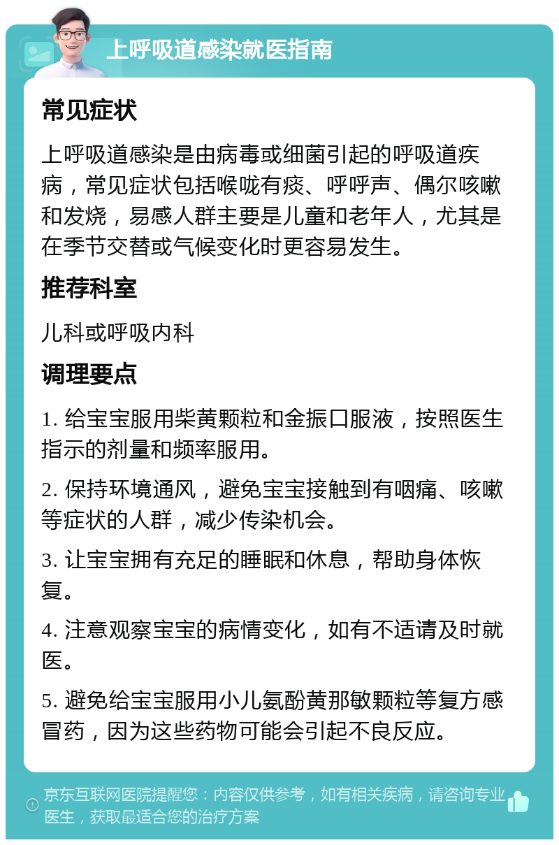 上呼吸道感染就医指南 常见症状 上呼吸道感染是由病毒或细菌引起的呼吸道疾病，常见症状包括喉咙有痰、呼呼声、偶尔咳嗽和发烧，易感人群主要是儿童和老年人，尤其是在季节交替或气候变化时更容易发生。 推荐科室 儿科或呼吸内科 调理要点 1. 给宝宝服用柴黄颗粒和金振口服液，按照医生指示的剂量和频率服用。 2. 保持环境通风，避免宝宝接触到有咽痛、咳嗽等症状的人群，减少传染机会。 3. 让宝宝拥有充足的睡眠和休息，帮助身体恢复。 4. 注意观察宝宝的病情变化，如有不适请及时就医。 5. 避免给宝宝服用小儿氨酚黄那敏颗粒等复方感冒药，因为这些药物可能会引起不良反应。