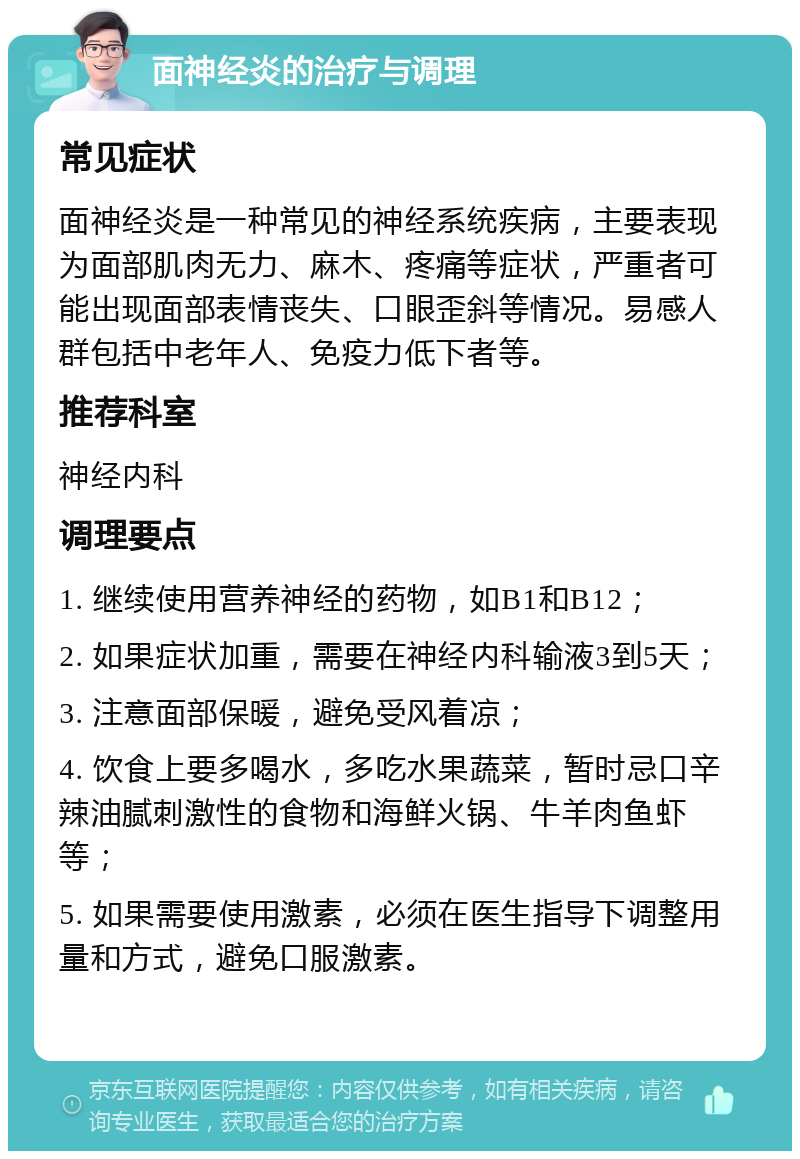 面神经炎的治疗与调理 常见症状 面神经炎是一种常见的神经系统疾病，主要表现为面部肌肉无力、麻木、疼痛等症状，严重者可能出现面部表情丧失、口眼歪斜等情况。易感人群包括中老年人、免疫力低下者等。 推荐科室 神经内科 调理要点 1. 继续使用营养神经的药物，如B1和B12； 2. 如果症状加重，需要在神经内科输液3到5天； 3. 注意面部保暖，避免受风着凉； 4. 饮食上要多喝水，多吃水果蔬菜，暂时忌口辛辣油腻刺激性的食物和海鲜火锅、牛羊肉鱼虾等； 5. 如果需要使用激素，必须在医生指导下调整用量和方式，避免口服激素。