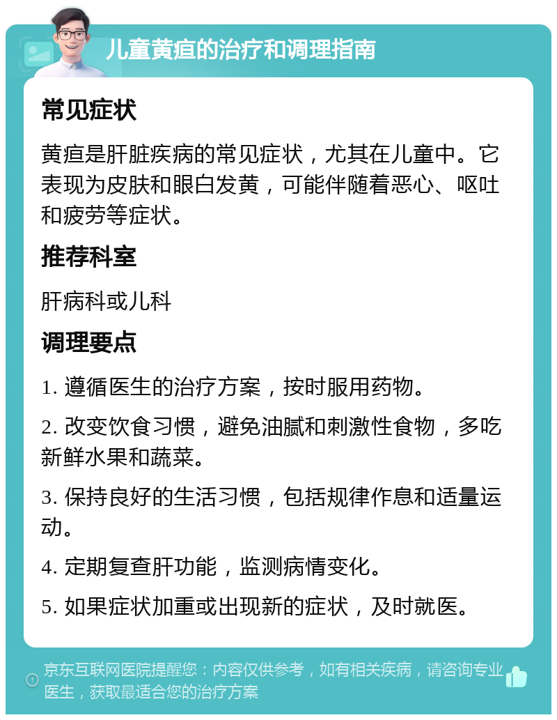 儿童黄疸的治疗和调理指南 常见症状 黄疸是肝脏疾病的常见症状，尤其在儿童中。它表现为皮肤和眼白发黄，可能伴随着恶心、呕吐和疲劳等症状。 推荐科室 肝病科或儿科 调理要点 1. 遵循医生的治疗方案，按时服用药物。 2. 改变饮食习惯，避免油腻和刺激性食物，多吃新鲜水果和蔬菜。 3. 保持良好的生活习惯，包括规律作息和适量运动。 4. 定期复查肝功能，监测病情变化。 5. 如果症状加重或出现新的症状，及时就医。