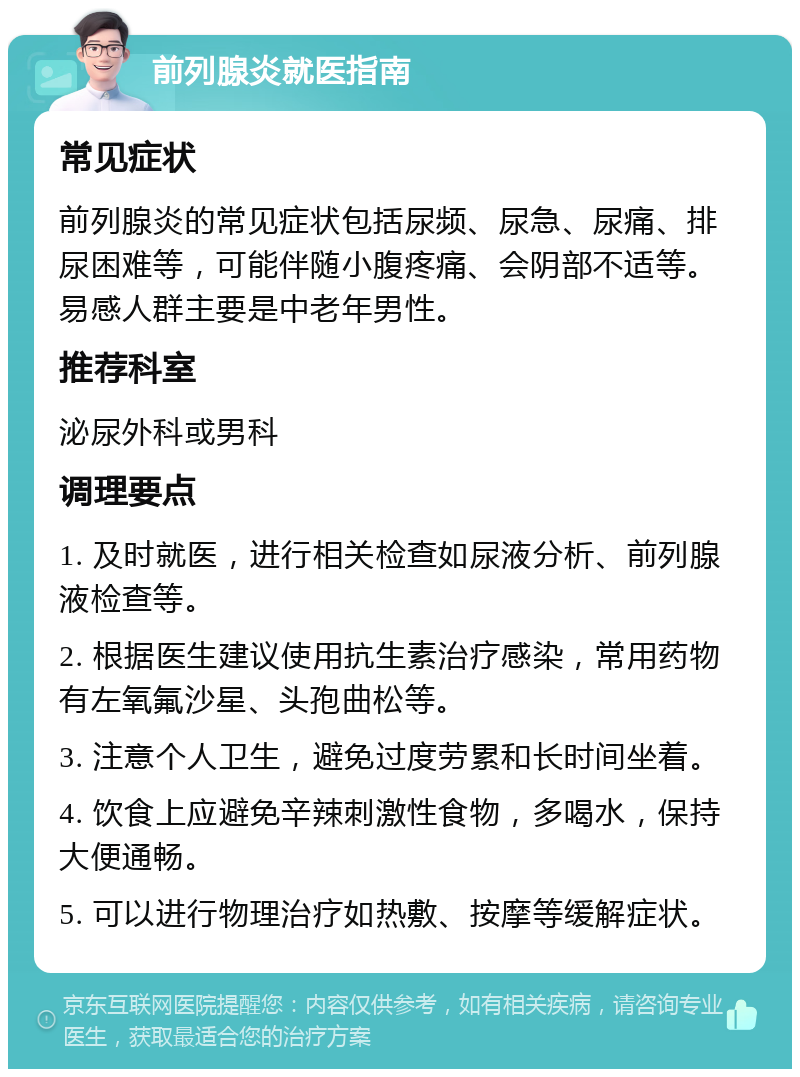 前列腺炎就医指南 常见症状 前列腺炎的常见症状包括尿频、尿急、尿痛、排尿困难等，可能伴随小腹疼痛、会阴部不适等。易感人群主要是中老年男性。 推荐科室 泌尿外科或男科 调理要点 1. 及时就医，进行相关检查如尿液分析、前列腺液检查等。 2. 根据医生建议使用抗生素治疗感染，常用药物有左氧氟沙星、头孢曲松等。 3. 注意个人卫生，避免过度劳累和长时间坐着。 4. 饮食上应避免辛辣刺激性食物，多喝水，保持大便通畅。 5. 可以进行物理治疗如热敷、按摩等缓解症状。