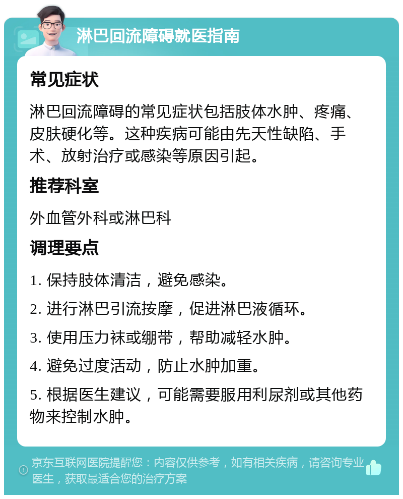 淋巴回流障碍就医指南 常见症状 淋巴回流障碍的常见症状包括肢体水肿、疼痛、皮肤硬化等。这种疾病可能由先天性缺陷、手术、放射治疗或感染等原因引起。 推荐科室 外血管外科或淋巴科 调理要点 1. 保持肢体清洁，避免感染。 2. 进行淋巴引流按摩，促进淋巴液循环。 3. 使用压力袜或绷带，帮助减轻水肿。 4. 避免过度活动，防止水肿加重。 5. 根据医生建议，可能需要服用利尿剂或其他药物来控制水肿。