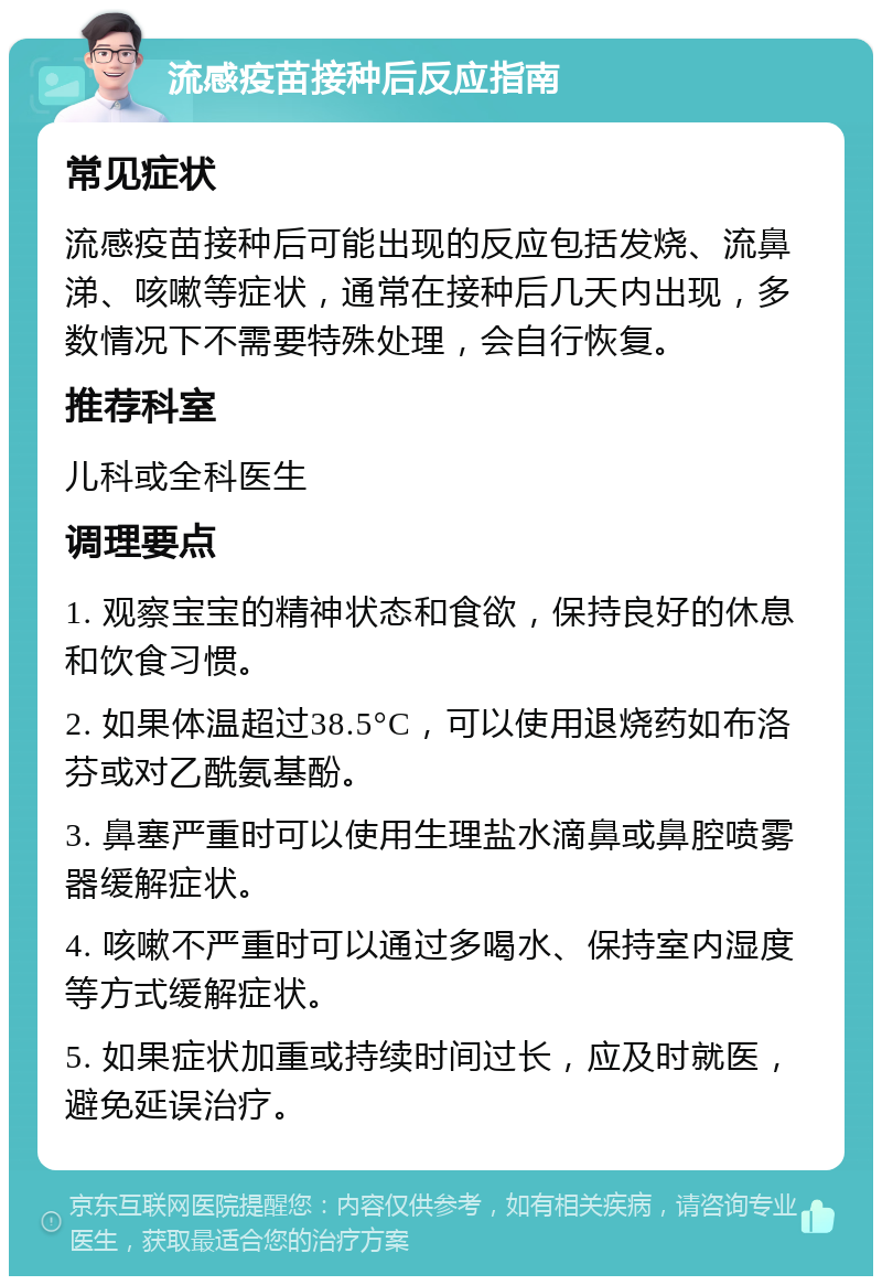 流感疫苗接种后反应指南 常见症状 流感疫苗接种后可能出现的反应包括发烧、流鼻涕、咳嗽等症状，通常在接种后几天内出现，多数情况下不需要特殊处理，会自行恢复。 推荐科室 儿科或全科医生 调理要点 1. 观察宝宝的精神状态和食欲，保持良好的休息和饮食习惯。 2. 如果体温超过38.5°C，可以使用退烧药如布洛芬或对乙酰氨基酚。 3. 鼻塞严重时可以使用生理盐水滴鼻或鼻腔喷雾器缓解症状。 4. 咳嗽不严重时可以通过多喝水、保持室内湿度等方式缓解症状。 5. 如果症状加重或持续时间过长，应及时就医，避免延误治疗。