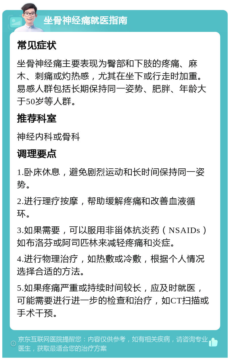 坐骨神经痛就医指南 常见症状 坐骨神经痛主要表现为臀部和下肢的疼痛、麻木、刺痛或灼热感，尤其在坐下或行走时加重。易感人群包括长期保持同一姿势、肥胖、年龄大于50岁等人群。 推荐科室 神经内科或骨科 调理要点 1.卧床休息，避免剧烈运动和长时间保持同一姿势。 2.进行理疗按摩，帮助缓解疼痛和改善血液循环。 3.如果需要，可以服用非甾体抗炎药（NSAIDs）如布洛芬或阿司匹林来减轻疼痛和炎症。 4.进行物理治疗，如热敷或冷敷，根据个人情况选择合适的方法。 5.如果疼痛严重或持续时间较长，应及时就医，可能需要进行进一步的检查和治疗，如CT扫描或手术干预。