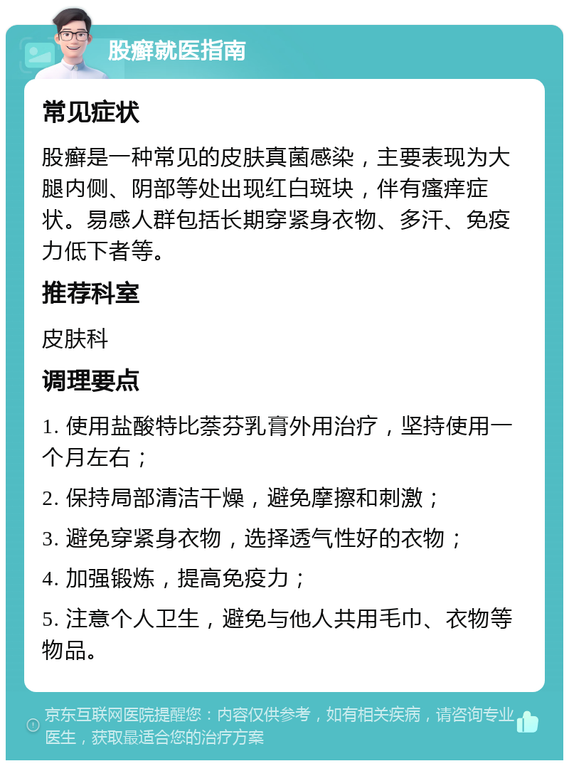 股癣就医指南 常见症状 股癣是一种常见的皮肤真菌感染，主要表现为大腿内侧、阴部等处出现红白斑块，伴有瘙痒症状。易感人群包括长期穿紧身衣物、多汗、免疫力低下者等。 推荐科室 皮肤科 调理要点 1. 使用盐酸特比萘芬乳膏外用治疗，坚持使用一个月左右； 2. 保持局部清洁干燥，避免摩擦和刺激； 3. 避免穿紧身衣物，选择透气性好的衣物； 4. 加强锻炼，提高免疫力； 5. 注意个人卫生，避免与他人共用毛巾、衣物等物品。