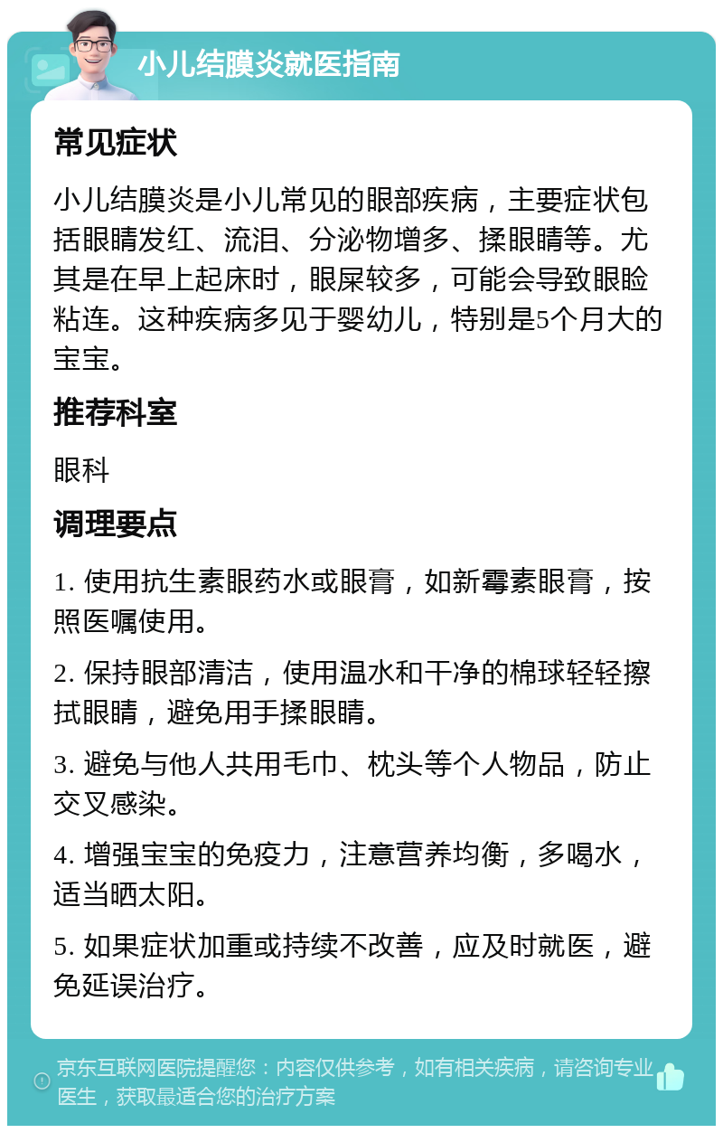 小儿结膜炎就医指南 常见症状 小儿结膜炎是小儿常见的眼部疾病，主要症状包括眼睛发红、流泪、分泌物增多、揉眼睛等。尤其是在早上起床时，眼屎较多，可能会导致眼睑粘连。这种疾病多见于婴幼儿，特别是5个月大的宝宝。 推荐科室 眼科 调理要点 1. 使用抗生素眼药水或眼膏，如新霉素眼膏，按照医嘱使用。 2. 保持眼部清洁，使用温水和干净的棉球轻轻擦拭眼睛，避免用手揉眼睛。 3. 避免与他人共用毛巾、枕头等个人物品，防止交叉感染。 4. 增强宝宝的免疫力，注意营养均衡，多喝水，适当晒太阳。 5. 如果症状加重或持续不改善，应及时就医，避免延误治疗。