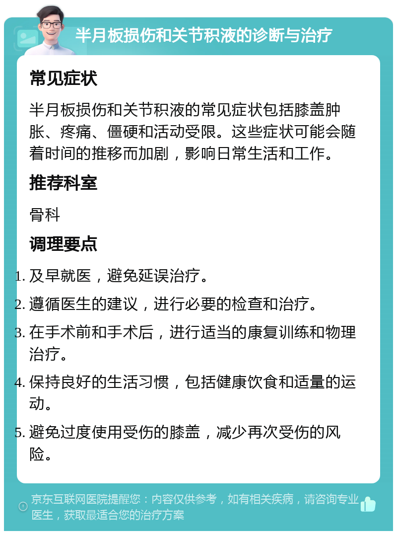 半月板损伤和关节积液的诊断与治疗 常见症状 半月板损伤和关节积液的常见症状包括膝盖肿胀、疼痛、僵硬和活动受限。这些症状可能会随着时间的推移而加剧，影响日常生活和工作。 推荐科室 骨科 调理要点 及早就医，避免延误治疗。 遵循医生的建议，进行必要的检查和治疗。 在手术前和手术后，进行适当的康复训练和物理治疗。 保持良好的生活习惯，包括健康饮食和适量的运动。 避免过度使用受伤的膝盖，减少再次受伤的风险。