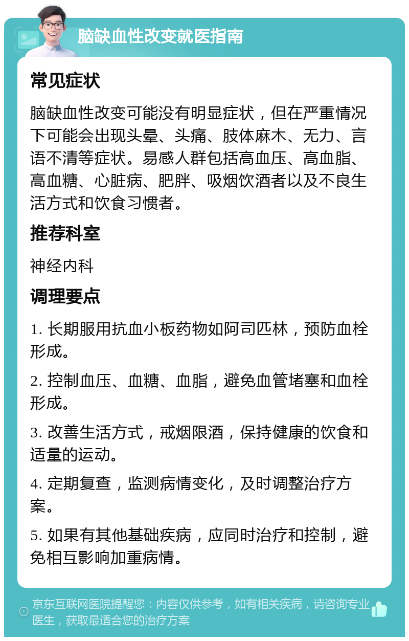 脑缺血性改变就医指南 常见症状 脑缺血性改变可能没有明显症状，但在严重情况下可能会出现头晕、头痛、肢体麻木、无力、言语不清等症状。易感人群包括高血压、高血脂、高血糖、心脏病、肥胖、吸烟饮酒者以及不良生活方式和饮食习惯者。 推荐科室 神经内科 调理要点 1. 长期服用抗血小板药物如阿司匹林，预防血栓形成。 2. 控制血压、血糖、血脂，避免血管堵塞和血栓形成。 3. 改善生活方式，戒烟限酒，保持健康的饮食和适量的运动。 4. 定期复查，监测病情变化，及时调整治疗方案。 5. 如果有其他基础疾病，应同时治疗和控制，避免相互影响加重病情。