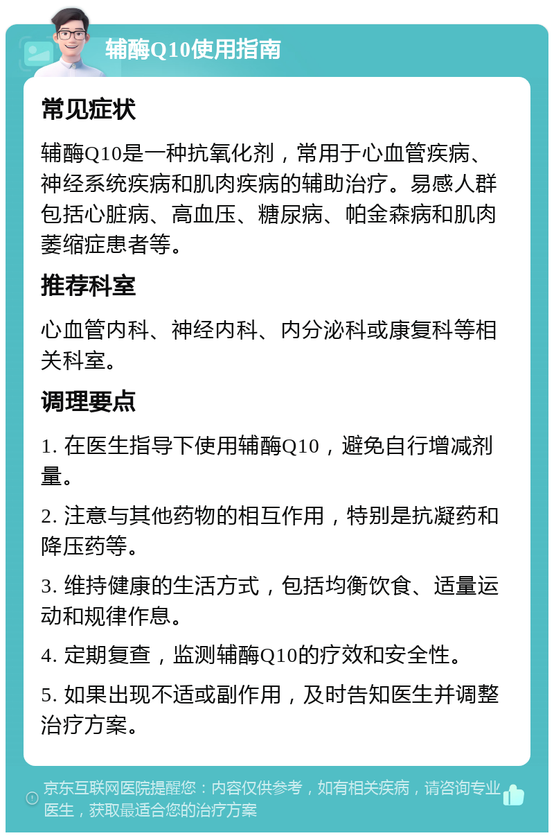 辅酶Q10使用指南 常见症状 辅酶Q10是一种抗氧化剂，常用于心血管疾病、神经系统疾病和肌肉疾病的辅助治疗。易感人群包括心脏病、高血压、糖尿病、帕金森病和肌肉萎缩症患者等。 推荐科室 心血管内科、神经内科、内分泌科或康复科等相关科室。 调理要点 1. 在医生指导下使用辅酶Q10，避免自行增减剂量。 2. 注意与其他药物的相互作用，特别是抗凝药和降压药等。 3. 维持健康的生活方式，包括均衡饮食、适量运动和规律作息。 4. 定期复查，监测辅酶Q10的疗效和安全性。 5. 如果出现不适或副作用，及时告知医生并调整治疗方案。