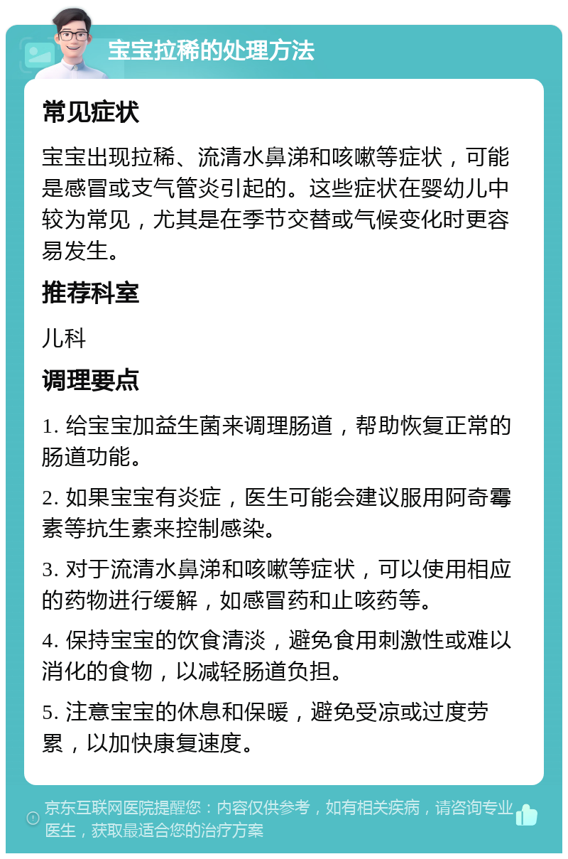 宝宝拉稀的处理方法 常见症状 宝宝出现拉稀、流清水鼻涕和咳嗽等症状，可能是感冒或支气管炎引起的。这些症状在婴幼儿中较为常见，尤其是在季节交替或气候变化时更容易发生。 推荐科室 儿科 调理要点 1. 给宝宝加益生菌来调理肠道，帮助恢复正常的肠道功能。 2. 如果宝宝有炎症，医生可能会建议服用阿奇霉素等抗生素来控制感染。 3. 对于流清水鼻涕和咳嗽等症状，可以使用相应的药物进行缓解，如感冒药和止咳药等。 4. 保持宝宝的饮食清淡，避免食用刺激性或难以消化的食物，以减轻肠道负担。 5. 注意宝宝的休息和保暖，避免受凉或过度劳累，以加快康复速度。