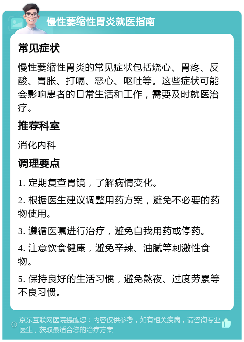 慢性萎缩性胃炎就医指南 常见症状 慢性萎缩性胃炎的常见症状包括烧心、胃疼、反酸、胃胀、打嗝、恶心、呕吐等。这些症状可能会影响患者的日常生活和工作，需要及时就医治疗。 推荐科室 消化内科 调理要点 1. 定期复查胃镜，了解病情变化。 2. 根据医生建议调整用药方案，避免不必要的药物使用。 3. 遵循医嘱进行治疗，避免自我用药或停药。 4. 注意饮食健康，避免辛辣、油腻等刺激性食物。 5. 保持良好的生活习惯，避免熬夜、过度劳累等不良习惯。