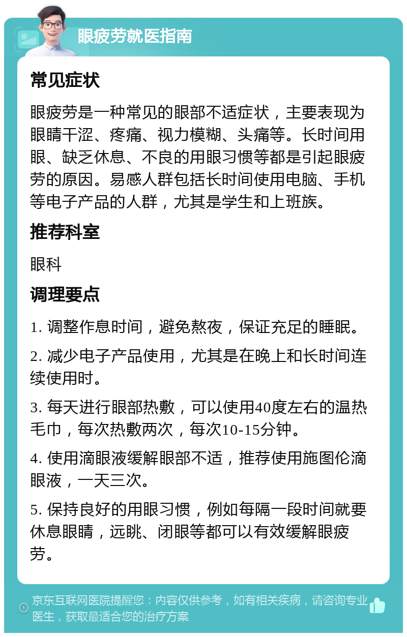 眼疲劳就医指南 常见症状 眼疲劳是一种常见的眼部不适症状，主要表现为眼睛干涩、疼痛、视力模糊、头痛等。长时间用眼、缺乏休息、不良的用眼习惯等都是引起眼疲劳的原因。易感人群包括长时间使用电脑、手机等电子产品的人群，尤其是学生和上班族。 推荐科室 眼科 调理要点 1. 调整作息时间，避免熬夜，保证充足的睡眠。 2. 减少电子产品使用，尤其是在晚上和长时间连续使用时。 3. 每天进行眼部热敷，可以使用40度左右的温热毛巾，每次热敷两次，每次10-15分钟。 4. 使用滴眼液缓解眼部不适，推荐使用施图伦滴眼液，一天三次。 5. 保持良好的用眼习惯，例如每隔一段时间就要休息眼睛，远眺、闭眼等都可以有效缓解眼疲劳。