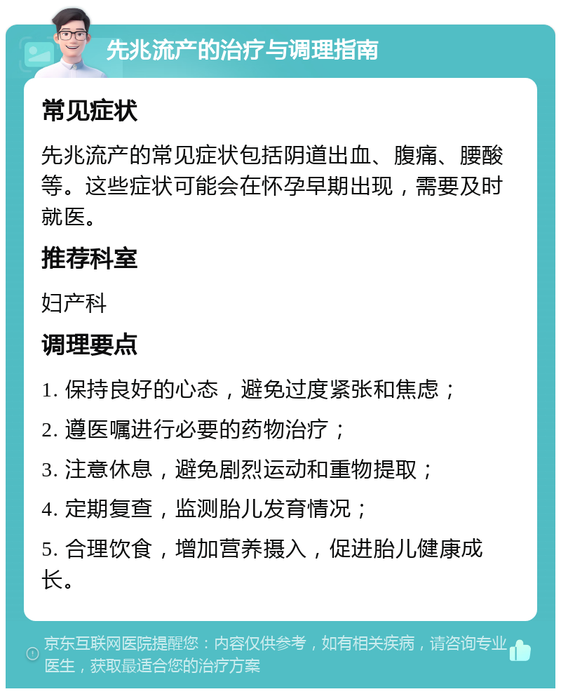 先兆流产的治疗与调理指南 常见症状 先兆流产的常见症状包括阴道出血、腹痛、腰酸等。这些症状可能会在怀孕早期出现，需要及时就医。 推荐科室 妇产科 调理要点 1. 保持良好的心态，避免过度紧张和焦虑； 2. 遵医嘱进行必要的药物治疗； 3. 注意休息，避免剧烈运动和重物提取； 4. 定期复查，监测胎儿发育情况； 5. 合理饮食，增加营养摄入，促进胎儿健康成长。