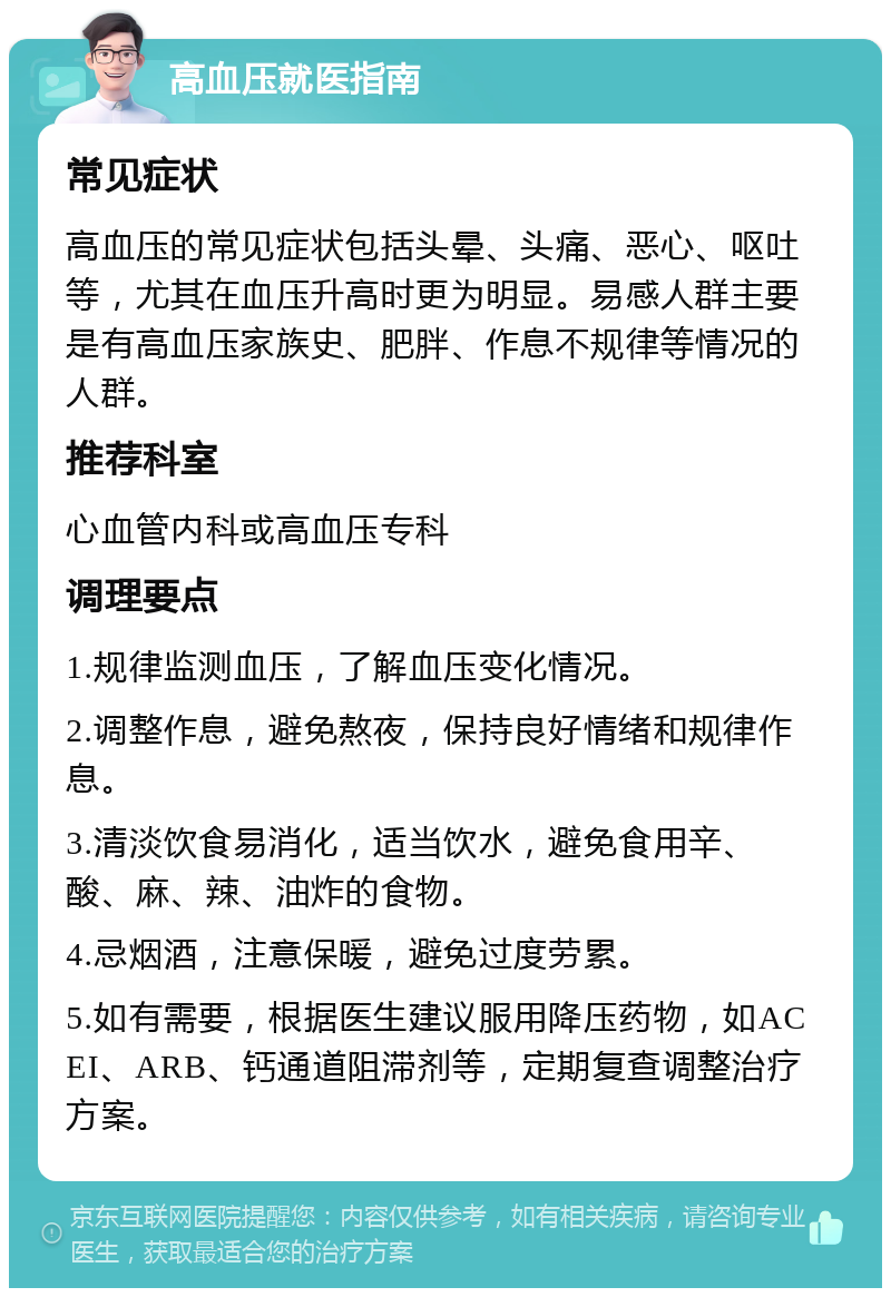 高血压就医指南 常见症状 高血压的常见症状包括头晕、头痛、恶心、呕吐等，尤其在血压升高时更为明显。易感人群主要是有高血压家族史、肥胖、作息不规律等情况的人群。 推荐科室 心血管内科或高血压专科 调理要点 1.规律监测血压，了解血压变化情况。 2.调整作息，避免熬夜，保持良好情绪和规律作息。 3.清淡饮食易消化，适当饮水，避免食用辛、酸、麻、辣、油炸的食物。 4.忌烟酒，注意保暖，避免过度劳累。 5.如有需要，根据医生建议服用降压药物，如ACEI、ARB、钙通道阻滞剂等，定期复查调整治疗方案。